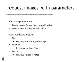 request images, with parameters
{scheme}://{host}/{prefix}/{identifier}/{region}/{size}/{rotation}/{quality}.{format}
The easy parameters:
• Format: image format (jpeg, png, gif, webp)
• Quality: default, grey, bitonal, colour
Advanced parameters:
• Size
• Full, height & width, percentage
• Rotation
• By degrees, mirror flipped
• Region
• Full, by pixel coordinates
 