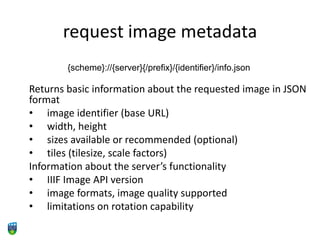 request image metadata
Returns basic information about the requested image in JSON
format
• image identifier (base URL)
• width, height
• sizes available or recommended (optional)
• tiles (tilesize, scale factors)
Information about the server’s functionality
• IIIF Image API version
• image formats, image quality supported
• limitations on rotation capability
{scheme}://{server}{/prefix}/{identifier}/info.json
 