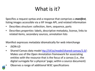 What is it?
Specifies a request syntax and a response that comprises a manifest,
listing images accessible via a IIIF Image API, and related information
• Describes structure: collection, item, sequence, parts
• Describes properties: labels, descriptive metadata, license, links to
related items, secondary sources, annotation lists
Manifest expresses metadata idiomatically for web interchange
• JSON-LD
• Shared Canvas data model ttp://iiif.io/model/shared-canvas/1.0/:
Makes use of the Open Annotation framework for associating
entities with the resource that is the focus of a canvas (i.e., the
digital surrogate for a physical ‘page; within a source document)
• Observes a range of additional W3C specifications
 