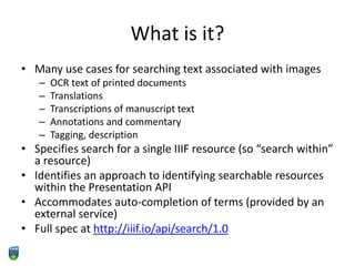 What is it?
• Many use cases for searching text associated with images
– OCR text of printed documents
– Translations
– Transcriptions of manuscript text
– Annotations and commentary
– Tagging, description
• Specifies search for a single IIIF resource (so “search within”
a resource)
• Identifies an approach to identifying searchable resources
within the Presentation API
• Accommodates auto-completion of terms (provided by an
external service)
• Full spec at http://iiif.io/api/search/1.0
 