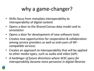 why a game-changer?
• Shifts focus from metadata interoperability to
interoperability of digital content
• Opens a door to the Shared Canvas data model and to
annotation
• Opens a door for development of new software tools
• Creates new opportunities for cooperation & collaboration
among service providers as well as end-users of IIIF-
compatible services
• Creates an approach to interoperability that will be applied
to other media types, such as audio and video (IxIF)
• A harbinger of future directions where W3C specs for
interoperability become more pervasive in digital libraries
 