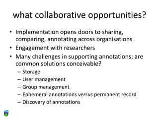 what collaborative opportunities?
• Implementation opens doors to sharing,
comparing, annotating across organisations
• Engagement with researchers
• Many challenges in supporting annotations; are
common solutions conceivable?
– Storage
– User management
– Group management
– Ephemeral annotations versus permanent record
– Discovery of annotations
 