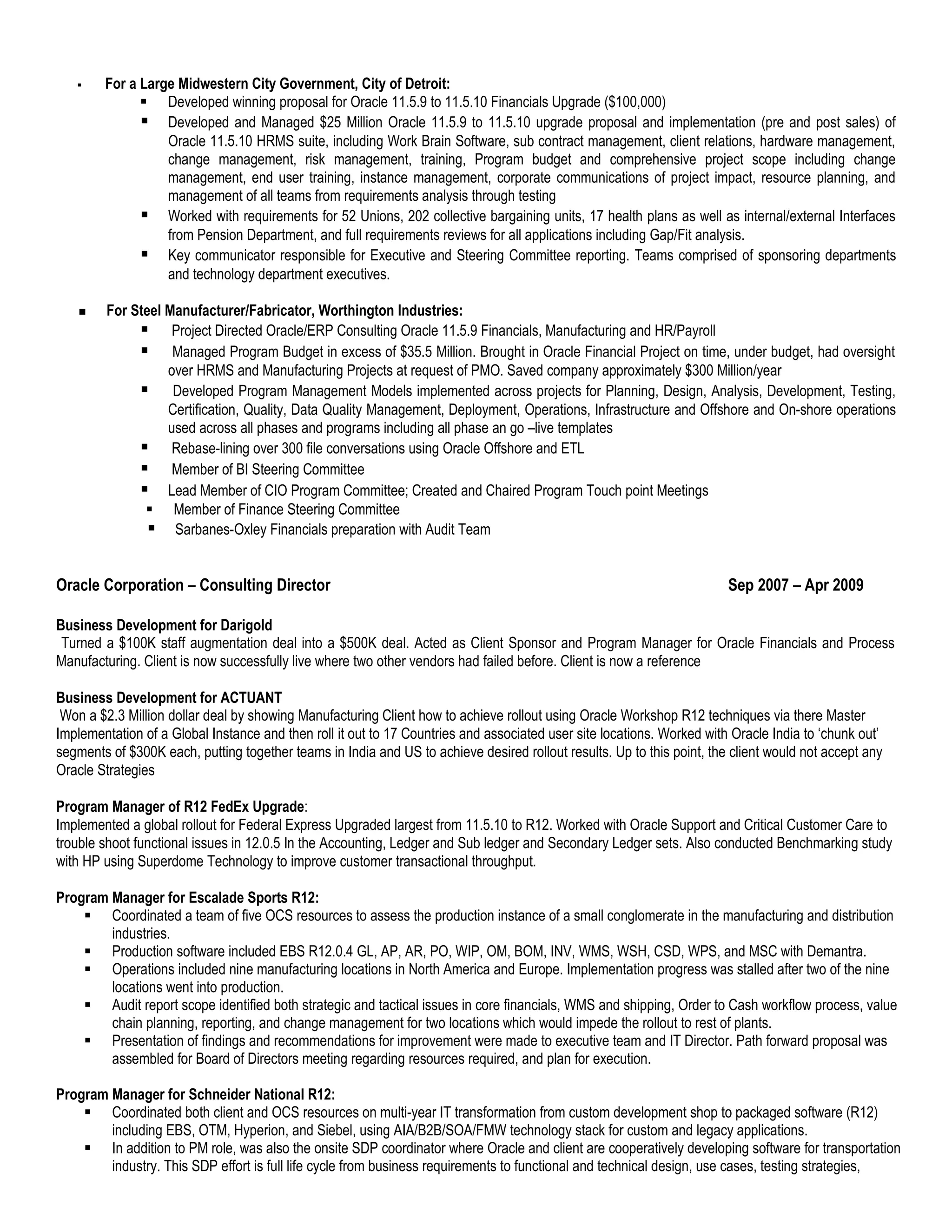     For a Large Midwestern City Government, City of Detroit:
               Developed winning proposal for Oracle 11.5.9 to 11.5.10 Financials Upgrade ($100,000)
               Developed and Managed $25 Million Oracle 11.5.9 to 11.5.10 upgrade proposal and implementation (pre and post sales) of
                  Oracle 11.5.10 HRMS suite, including Work Brain Software, sub contract management, client relations, hardware management,
                  change management, risk management, training, Program budget and comprehensive project scope including change
                  management, end user training, instance management, corporate communications of project impact, resource planning, and
                  management of all teams from requirements analysis through testing
               Worked with requirements for 52 Unions, 202 collective bargaining units, 17 health plans as well as internal/external Interfaces
                  from Pension Department, and full requirements reviews for all applications including Gap/Fit analysis.
               Key communicator responsible for Executive and Steering Committee reporting. Teams comprised of sponsoring departments
                  and technology department executives.

        For Steel Manufacturer/Fabricator, Worthington Industries:
               Project Directed Oracle/ERP Consulting Oracle 11.5.9 Financials, Manufacturing and HR/Payroll
               Managed Program Budget in excess of $35.5 Million. Brought in Oracle Financial Project on time, under budget, had oversight
                   over HRMS and Manufacturing Projects at request of PMO. Saved company approximately $300 Million/year
               Developed Program Management Models implemented across projects for Planning, Design, Analysis, Development, Testing,
                   Certification, Quality, Data Quality Management, Deployment, Operations, Infrastructure and Offshore and On-shore operations
                   used across all phases and programs including all phase an go –live templates
               Rebase-lining over 300 file conversations using Oracle Offshore and ETL
               Member of BI Steering Committee
               Lead Member of CIO Program Committee; Created and Chaired Program Touch point Meetings
                Member of Finance Steering Committee
                 Sarbanes-Oxley Financials preparation with Audit Team


Oracle Corporation – Consulting Director                                                                                Sep 2007 – Apr 2009

Business Development for Darigold
 Turned a $100K staff augmentation deal into a $500K deal. Acted as Client Sponsor and Program Manager for Oracle Financials and Process
Manufacturing. Client is now successfully live where two other vendors had failed before. Client is now a reference

Business Development for ACTUANT
 Won a $2.3 Million dollar deal by showing Manufacturing Client how to achieve rollout using Oracle Workshop R12 techniques via there Master
Implementation of a Global Instance and then roll it out to 17 Countries and associated user site locations. Worked with Oracle India to ‘chunk out’
segments of $300K each, putting together teams in India and US to achieve desired rollout results. Up to this point, the client would not accept any
Oracle Strategies

Program Manager of R12 FedEx Upgrade:
Implemented a global rollout for Federal Express Upgraded largest from 11.5.10 to R12. Worked with Oracle Support and Critical Customer Care to
trouble shoot functional issues in 12.0.5 In the Accounting, Ledger and Sub ledger and Secondary Ledger sets. Also conducted Benchmarking study
with HP using Superdome Technology to improve customer transactional throughput.

Program Manager for Escalade Sports R12:
     Coordinated a team of five OCS resources to assess the production instance of a small conglomerate in the manufacturing and distribution
        industries.
     Production software included EBS R12.0.4 GL, AP, AR, PO, WIP, OM, BOM, INV, WMS, WSH, CSD, WPS, and MSC with Demantra.
     Operations included nine manufacturing locations in North America and Europe. Implementation progress was stalled after two of the nine
        locations went into production.
     Audit report scope identified both strategic and tactical issues in core financials, WMS and shipping, Order to Cash workflow process, value
        chain planning, reporting, and change management for two locations which would impede the rollout to rest of plants.
     Presentation of findings and recommendations for improvement were made to executive team and IT Director. Path forward proposal was
        assembled for Board of Directors meeting regarding resources required, and plan for execution.

Program Manager for Schneider National R12:
     Coordinated both client and OCS resources on multi-year IT transformation from custom development shop to packaged software (R12)
        including EBS, OTM, Hyperion, and Siebel, using AIA/B2B/SOA/FMW technology stack for custom and legacy applications.
     In addition to PM role, was also the onsite SDP coordinator where Oracle and client are cooperatively developing software for transportation
        industry. This SDP effort is full life cycle from business requirements to functional and technical design, use cases, testing strategies,
 