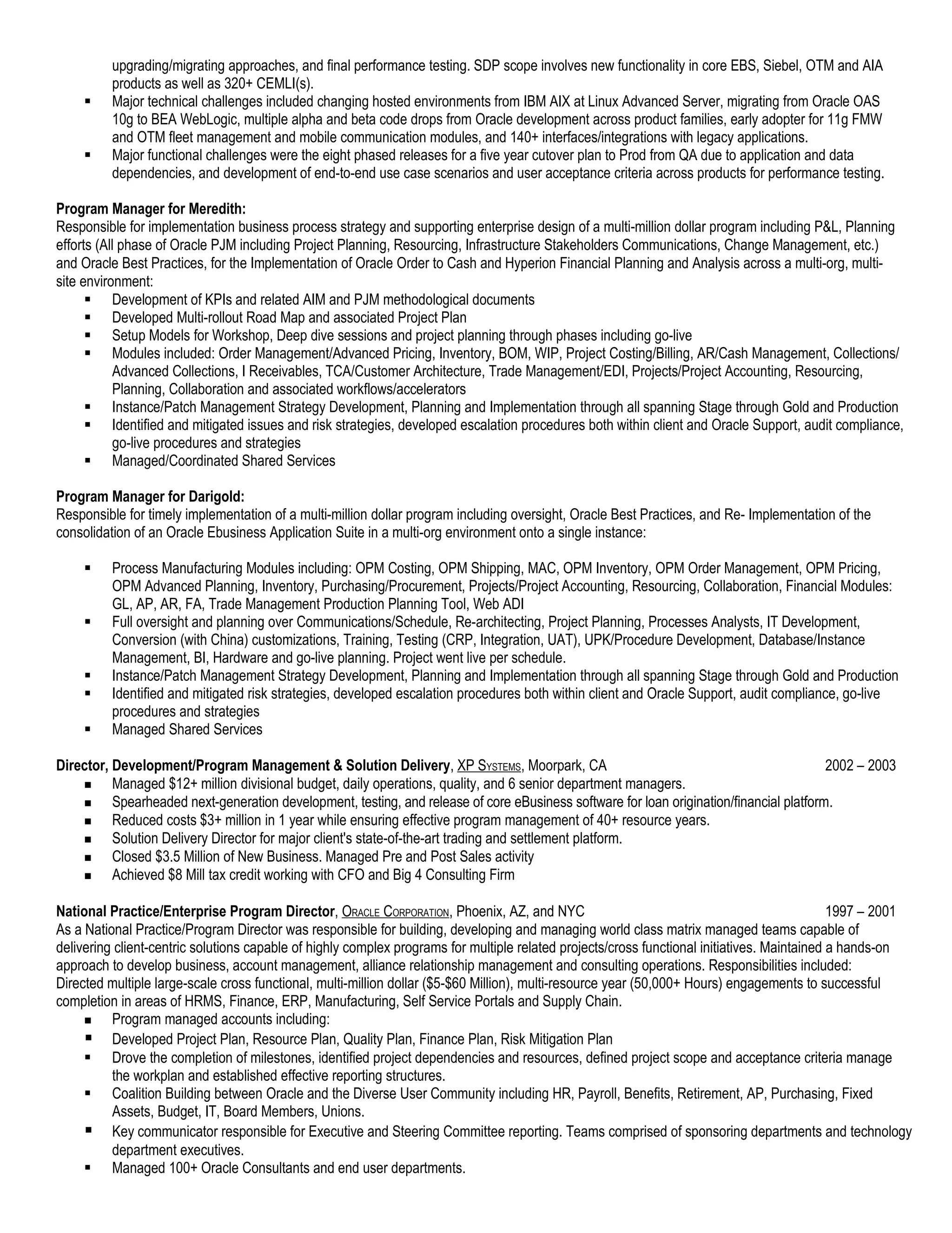 upgrading/migrating approaches, and final performance testing. SDP scope involves new functionality in core EBS, Siebel, OTM and AIA
          products as well as 320+ CEMLI(s).
         Major technical challenges included changing hosted environments from IBM AIX at Linux Advanced Server, migrating from Oracle OAS
          10g to BEA WebLogic, multiple alpha and beta code drops from Oracle development across product families, early adopter for 11g FMW
          and OTM fleet management and mobile communication modules, and 140+ interfaces/integrations with legacy applications.
         Major functional challenges were the eight phased releases for a five year cutover plan to Prod from QA due to application and data
          dependencies, and development of end-to-end use case scenarios and user acceptance criteria across products for performance testing.

Program Manager for Meredith:
Responsible for implementation business process strategy and supporting enterprise design of a multi-million dollar program including P&L, Planning
efforts (All phase of Oracle PJM including Project Planning, Resourcing, Infrastructure Stakeholders Communications, Change Management, etc.)
and Oracle Best Practices, for the Implementation of Oracle Order to Cash and Hyperion Financial Planning and Analysis across a multi-org, multi-
site environment:
       Development of KPIs and related AIM and PJM methodological documents
       Developed Multi-rollout Road Map and associated Project Plan
       Setup Models for Workshop, Deep dive sessions and project planning through phases including go-live
       Modules included: Order Management/Advanced Pricing, Inventory, BOM, WIP, Project Costing/Billing, AR/Cash Management, Collections/
           Advanced Collections, I Receivables, TCA/Customer Architecture, Trade Management/EDI, Projects/Project Accounting, Resourcing,
           Planning, Collaboration and associated workflows/accelerators
       Instance/Patch Management Strategy Development, Planning and Implementation through all spanning Stage through Gold and Production
       Identified and mitigated issues and risk strategies, developed escalation procedures both within client and Oracle Support, audit compliance,
           go-live procedures and strategies
       Managed/Coordinated Shared Services

Program Manager for Darigold:
Responsible for timely implementation of a multi-million dollar program including oversight, Oracle Best Practices, and Re- Implementation of the
consolidation of an Oracle Ebusiness Application Suite in a multi-org environment onto a single instance:

         Process Manufacturing Modules including: OPM Costing, OPM Shipping, MAC, OPM Inventory, OPM Order Management, OPM Pricing,
          OPM Advanced Planning, Inventory, Purchasing/Procurement, Projects/Project Accounting, Resourcing, Collaboration, Financial Modules:
          GL, AP, AR, FA, Trade Management Production Planning Tool, Web ADI
         Full oversight and planning over Communications/Schedule, Re-architecting, Project Planning, Processes Analysts, IT Development,
          Conversion (with China) customizations, Training, Testing (CRP, Integration, UAT), UPK/Procedure Development, Database/Instance
          Management, BI, Hardware and go-live planning. Project went live per schedule.
         Instance/Patch Management Strategy Development, Planning and Implementation through all spanning Stage through Gold and Production
         Identified and mitigated risk strategies, developed escalation procedures both within client and Oracle Support, audit compliance, go-live
          procedures and strategies
         Managed Shared Services

Director, Development/Program Management & Solution Delivery, XP SYSTEMS, Moorpark, CA                                                    2002 – 2003
         Managed $12+ million divisional budget, daily operations, quality, and 6 senior department managers.
         Spearheaded next-generation development, testing, and release of core eBusiness software for loan origination/financial platform.
         Reduced costs $3+ million in 1 year while ensuring effective program management of 40+ resource years.
         Solution Delivery Director for major client's state-of-the-art trading and settlement platform.
         Closed $3.5 Million of New Business. Managed Pre and Post Sales activity
         Achieved $8 Mill tax credit working with CFO and Big 4 Consulting Firm

National Practice/Enterprise Program Director, ORACLE CORPORATION, Phoenix, AZ, and NYC                                                       1997 – 2001
As a National Practice/Program Director was responsible for building, developing and managing world class matrix managed teams capable of
delivering client-centric solutions capable of highly complex programs for multiple related projects/cross functional initiatives. Maintained a hands-on
approach to develop business, account management, alliance relationship management and consulting operations. Responsibilities included:
Directed multiple large-scale cross functional, multi-million dollar ($5-$60 Million), multi-resource year (50,000+ Hours) engagements to successful
completion in areas of HRMS, Finance, ERP, Manufacturing, Self Service Portals and Supply Chain.
         Program managed accounts including:
      Developed Project Plan, Resource Plan, Quality Plan, Finance Plan, Risk Mitigation Plan
      Drove the completion of milestones, identified project dependencies and resources, defined project scope and acceptance criteria manage
          the workplan and established effective reporting structures.
      Coalition Building between Oracle and the Diverse User Community including HR, Payroll, Benefits, Retirement, AP, Purchasing, Fixed
          Assets, Budget, IT, Board Members, Unions.
      Key communicator responsible for Executive and Steering Committee reporting. Teams comprised of sponsoring departments and technology
          department executives.
      Managed 100+ Oracle Consultants and end user departments.
 