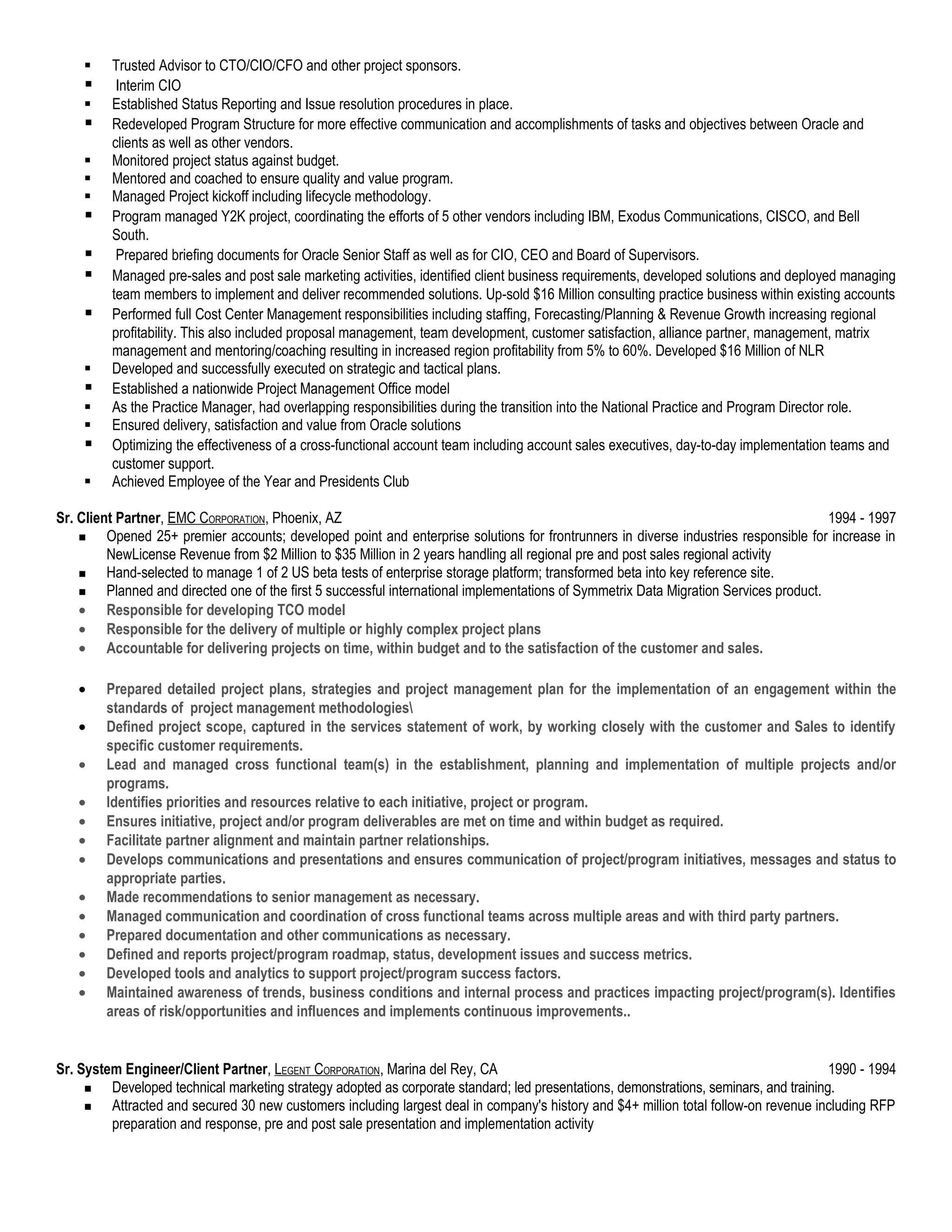     Trusted Advisor to CTO/CIO/CFO and other project sponsors.
         Interim CIO
        Established Status Reporting and Issue resolution procedures in place.
        Redeveloped Program Structure for more effective communication and accomplishments of tasks and objectives between Oracle and
         clients as well as other vendors.
        Monitored project status against budget.
        Mentored and coached to ensure quality and value program.
        Managed Project kickoff including lifecycle methodology.
        Program managed Y2K project, coordinating the efforts of 5 other vendors including IBM, Exodus Communications, CISCO, and Bell
         South.
         Prepared briefing documents for Oracle Senior Staff as well as for CIO, CEO and Board of Supervisors.
        Managed pre-sales and post sale marketing activities, identified client business requirements, developed solutions and deployed managing
         team members to implement and deliver recommended solutions. Up-sold $16 Million consulting practice business within existing accounts
        Performed full Cost Center Management responsibilities including staffing, Forecasting/Planning & Revenue Growth increasing regional
         profitability. This also included proposal management, team development, customer satisfaction, alliance partner, management, matrix
         management and mentoring/coaching resulting in increased region profitability from 5% to 60%. Developed $16 Million of NLR
        Developed and successfully executed on strategic and tactical plans.
        Established a nationwide Project Management Office model
        As the Practice Manager, had overlapping responsibilities during the transition into the National Practice and Program Director role.
        Ensured delivery, satisfaction and value from Oracle solutions
        Optimizing the effectiveness of a cross-functional account team including account sales executives, day-to-day implementation teams and
         customer support.
        Achieved Employee of the Year and Presidents Club

Sr. Client Partner, EMC CORPORATION, Phoenix, AZ                                                                                        1994 - 1997
        Opened 25+ premier accounts; developed point and enterprise solutions for frontrunners in diverse industries responsible for increase in
         NewLicense Revenue from $2 Million to $35 Million in 2 years handling all regional pre and post sales regional activity
        Hand-selected to manage 1 of 2 US beta tests of enterprise storage platform; transformed beta into key reference site.
        Planned and directed one of the first 5 successful international implementations of Symmetrix Data Migration Services product.
    • Responsible for developing TCO model
    • Responsible for the delivery of multiple or highly complex project plans
    • Accountable for delivering projects on time, within budget and to the satisfaction of the customer and sales.

   •    Prepared detailed project plans, strategies and project management plan for the implementation of an engagement within the
        standards of project management methodologies
   •    Defined project scope, captured in the services statement of work, by working closely with the customer and Sales to identify
        specific customer requirements.
   •    Lead and managed cross functional team(s) in the establishment, planning and implementation of multiple projects and/or
        programs.
   •    Identifies priorities and resources relative to each initiative, project or program.
   •    Ensures initiative, project and/or program deliverables are met on time and within budget as required.
   •    Facilitate partner alignment and maintain partner relationships.
   •    Develops communications and presentations and ensures communication of project/program initiatives, messages and status to
        appropriate parties.
   •    Made recommendations to senior management as necessary.
   •    Managed communication and coordination of cross functional teams across multiple areas and with third party partners.
   •    Prepared documentation and other communications as necessary.
   •    Defined and reports project/program roadmap, status, development issues and success metrics.
   •    Developed tools and analytics to support project/program success factors.
   •    Maintained awareness of trends, business conditions and internal process and practices impacting project/program(s). Identifies
        areas of risk/opportunities and influences and implements continuous improvements..


Sr. System Engineer/Client Partner, LEGENT CORPORATION, Marina del Rey, CA                                                              1990 - 1994
        Developed technical marketing strategy adopted as corporate standard; led presentations, demonstrations, seminars, and training.
        Attracted and secured 30 new customers including largest deal in company's history and $4+ million total follow-on revenue including RFP
         preparation and response, pre and post sale presentation and implementation activity
 