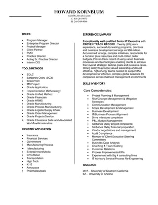 Howard Kornblum
                                     west5812@yahoo.com
                                       C: 818-264-9870
                                       H: 248-549-9096




ROLES                                           EXPERIENCE SUMMARY

•   Program Manager                             Exceptionally well qualified Senior IT Executive with
•   Enterprise Program Director                 PROVEN TRACK RECORD . Twenty (20) years’
•   Project Manager                             experience, successfully leading programs, practices
•   Client Partner                              and business development as large as $60 million.
•   PMO                                         Accustomed to large, complex initiatives, responsible for
•   Practice Director                           a hundred plus resources and multi-million dollar
•   Acting Sr. Practice Director                budgets. Proven track record of using varied business
•   Interim CIO                                 processes and technologies enabling clients to achieve
                                                their overall strategic, tactical goals and business cases.
TOOLS/METHODS                                   Strong ability to provide valued leadership and build
                                                effective, high energy teams needed to support the
•   SDLC                                        development of effective, complex global solutions for
•   Sarbanes Oxley (SOX)                        companies across matrixed management environments
•   SharePoint
•   MS Project                                  SKILLS INVENTORY
•   Oracle Application
•   Implementation Methodology                   Core Competencies:
•   Oracle Unified Method
                                                    •     Project Planning & Management
•   Oracle Financials
                                                    •     Risk/Change Management & Mitigation
•   Oracle HRMS                                           Strategies
•   Oracle Manufacturing                            •     Communication Management
•   Oracle Process Manufacturing                    •     Scope Development & Management
•   Oracle Logistic/Supply Chain                    •     Business Development
•   Oracle Order Management                         •     IT/Business Process Alignment
•   Oracle Projects/Service                         •     Drive milestone completion
•   Oracle Ebusiness Suite and Associated           •     P&L, Budget Management
    Workflow/Accelerators                           •     Sarbanes Oxley project compliance
                                                    •     Sarbanes Oxley financial preparation
INDUSTRY APPLICATION                                •     Vendor negotiations and management
                                                    •     Audit Compliance
•   Insurance                                       •     Member of Client Executive Steering
•   Financial Services                                    Committees
•   Government                                      •     Business Case Analysis
•   Manufacturing/Process                           •     Coaching & Team Building
•    Manufacturing                                  •     Customer Relations
•   Entertainment/Media                             •     Process Improvements/KPIs
•   CPG/Retail                                      •     Experienced with Big 4 consulting firms
•   Transportation                                  •     IT Advisory Service/Process Re-Engineering
•   High Tech
•   K-12                                        EDUCATION
•   Aerospace
•   Pharmaceuticals                             MPA – University of Southern California
                                                BA – University of Arizona
 