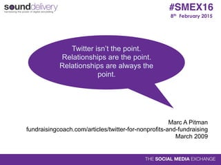 8th February 2015
#SMEX16
Twitter isn’t the point.
Relationships are the point.
Relationships are always the
point.
Marc A Pitman 
fundraisingcoach.com/articles/twitter-for-nonprofits-and-fundraising 
March 2009
 