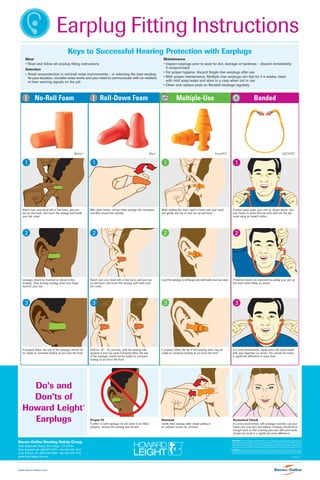 Earplug Fitting Instructions
Keys to Successful Hearing Protection with Earplugs
Wear
• Read and follow all earplug fitting instructions
Selection
• Avoid overprotection in minimal noise environments – in selecting the best earplug
for your situation, consider noise levels and your need to communicate with co-workers
or hear warning signals on the job

No-Roll Foam

Roll-Down Foam

1

1

With clean hands, roll the entire earplug into narrowest
possible crease-free cylinder.

Reach over your head with a free hand, pull your
ear up and back, and insert the earplug well inside
your ear canal.

2

2

Reach over your head with a free hand, pull your ear
up and back, and insert the earplug well inside your
ear canal.

Earplugs should be inserted as shown in this
drawing. Stop pushing earplug when your finger
touches your ear.

3

3

If properly fitted, the end of the earplugs should not
be visible to someone looking at you from the front.

Bacou-Dalloz Hearing Safety Group
7828 Waterville Road, San Diego, CA 92154
Tech Support ph. 800/977-9177 • fax 619/661-8131
Cust Service ph. 800/430-5490 • fax 401/232-1110
www.hearingportal.com

www.bacou-dalloz.com

Multiple-Use

Max®

Matrix™

Do’s and
Don’ts of
Howard Leight
Earplugs

Maintenance
• Inspect earplugs prior to wear for dirt, damage or hardness – discard immediately
if compromised
• For proper hygiene, discard Single-Use earplugs after use
• With proper maintenance, Multiple-Use earplugs can last for 2-4 weeks; clean
with mild soap/water and store in a case when not in use
• Clean and replace pods on Banded earplugs regularly

Banded

SmartFit®

1

While holding the stem, reach a hand over your head
and gently pull top of your ear up and back.

2

Insert the earplug so all flanges are well inside your ear canal.

3

QB2HYG®

1

Position band under your chin as shown above. Use
your hands to press the ear pods well into the ear
canal using an inward motion.

2

Protection levels are improved by pulling your ear up
and back when fitting as shown.

3

Hold for 30 – 40 seconds, until the earplug fully
expands in your ear canal. If properly fitted, the end
of the earplugs should not be visible to someone
looking at you from the front.

If properly fitted, the tip of the earplug stem may be
visible to someone looking at you from the front.

In a noisy environment, lightly press the band inward
with your fingertips as shown. You should not notice
a significant difference in noise level.

Proper Fit

Removal

Acoustical Check

If either or both earplugs do not seem to be fitted
properly, remove the earplug and reinsert.

Gently twist earplug while slowly pulling in
an outward motion for removal.

In a noisy environment, with earplugs inserted, cup your
hands over your ears and release. Earplugs should block
enough noise so that covering your ears with your hands
should not result in a significant noise difference.

®

DISCLAIMER: If the above-mentioned recommendations are not followed, the protection and function afforded by the
earplugs may be severely impaired. This may cause consequences for the user for which Bacou-Dalloz can not be
held responsible. Bacou-Dalloz can not guarantee that any type of warning signals including communication with
other people in the surroundings can be heard and understood by the wearer of this hearing protector. The sound level
and the frequency content of the warning signals as well as of the background noise can vary in different situations.
WARNING: All hearing protection affords limited protection. The user is responsible for the proper selection, use, care
and maintenance of this device. Improper selection (including under/over protection), use or maintenance may lead to
serious hearing loss. If there are any questions concerning this product contact your safety supervisor or Bacou-Dalloz.
HP
.500 RPI 11/05

 