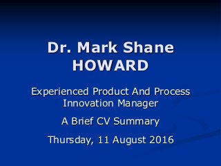 Dr. Mark Shane
HOWARD
Experienced Product And Process
Innovation Manager
A Brief CV Summary
Thursday, 11 August 2016
 