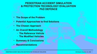 PEDESTRIAN ACCIDENT SIMULATION
                         & PROTECTION TECHNOLOGY EVALUATION
                                   PhD DEFENCE 2003


            • The Scope of the Problem
            • Potential Approaches to find Solutions
            • The Chosen Approach
            • An Overall Methodology
               ­ The Reference Vehicle
               ­ The Modified Vehicles
            • Summary & Conclusions
            • Recommendations

PEDESTRIAN ACCIDENT SIMULATION AND PROTECTION TECHNOLOGY EVALUATION   M.S.Howard, December 2nd, 2002 1
 