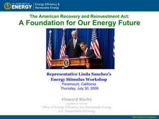 The American Recovery and Reinvestment Act: A Foundation for Our Energy Future Howard Marks Legislative Advisor Office of Energy Efficiency and Renewable Energy U.S. Department of Energy Representative Linda Sanchez’s  Energy Stimulus Workshop   Paramount, California  Thursday, July 30, 2009 