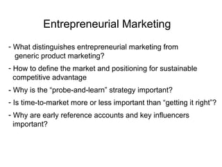 Entrepreneurial Marketing
- What distinguishes entrepreneurial marketing from
generic product marketing?
- How to define the market and positioning for sustainable
competitive advantage
- Why is the “probe-and-learn” strategy important?
- Is time-to-market more or less important than “getting it right”?
- Why are early reference accounts and key influencers
important?
 