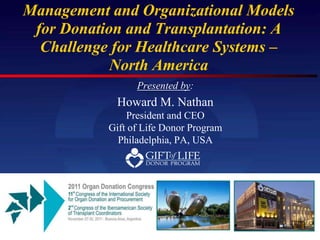 Management and Organizational Models
 for Donation and Transplantation: A
  Challenge for Healthcare Systems –
            North America
                 Presented by:
            Howard M. Nathan
               President and CEO
           Gift of Life Donor Program
             Philadelphia, PA, USA
 
