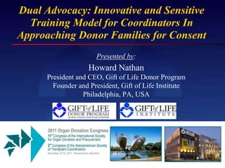Dual Advocacy: Innovative and Sensitive
  Training Model for Coordinators In
Approaching Donor Families for Consent
                      Presented by:
                    Howard Nathan
      President and CEO, Gift of Life Donor Program
        Founder and President, Gift of Life Institute
                  Philadelphia, PA, USA
 
