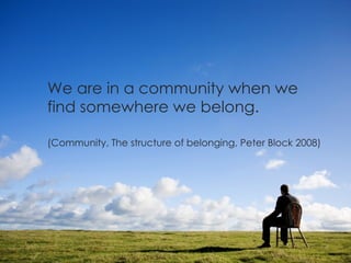 We are in a community when we find somewhere we belong. (Community, The structure of belonging, Peter Block 2008) 