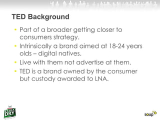 TED Background Part of a broader getting closer to consumers strategy.  Intrinsically a brand aimed at 18-24 years olds – digital natives.  Live with them not advertise at them. TED is a brand owned by the consumer but custody awarded to LNA.  