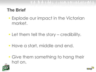 The Brief Explode our impact in the Victorian market.  Let them tell the story – credibility. Have a start, middle and end. Give them something to hang their hat on. 