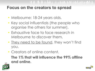 Melbourne: 18-24 years olds.  Key social influentials (the people who organise the others for summer).  Exhaustive face to face research in Melbourne to discover them.  They need to be found , they won’t find you.  Creators of online content.  The 1% that will influence the 99% offline and online.  Focus on the creators to spread 