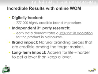 Incredible Results with online WOM Digitally tracked:  777,000 highly credible brand impressions  Independent 3 rd  party research: early data demonstrates a  12% shift in adoration  for the product in Melbourne. Brand impact:  Natural branding pieces that are credible among the target market. Long-term impact:  Adorers for life – harder to get a lover than keep a lover. 