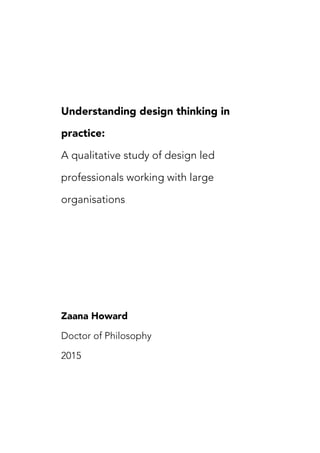 
Understanding design thinking in
practice:
A qualitative study of design led
professionals working with large
organisations
Zaana Howard
Doctor of Philosophy
2015
 