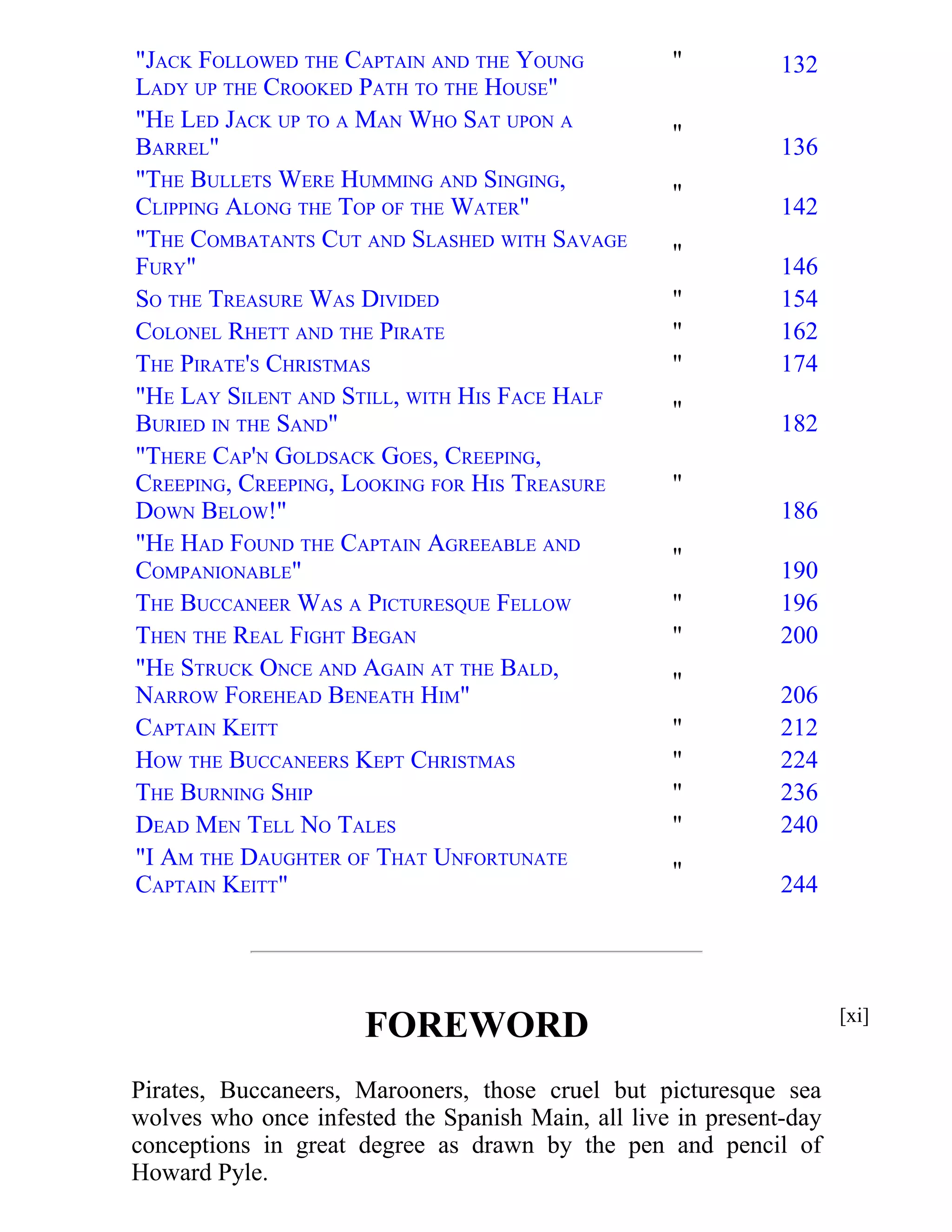 "JACK FOLLOWED THE CAPTAIN AND THE YOUNG 
LADY UP THE CROOKED PATH TO THE HOUSE" 
" 132 
"HE LED JACK UP TO A MAN WHO SAT UPON A 
BARREL" 
" 
136 
"THE BULLETS WERE HUMMING AND SINGING, 
CLIPPING ALONG THE TOP OF THE WATER" 
" 
142 
"THE COMBATANTS CUT AND SLASHED WITH SAVAGE 
FURY" 
" 
146 
SO THE TREASURE WAS DIVIDED " 154 
COLONEL RHETT AND THE PIRATE " 162 
THE PIRATE'S CHRISTMAS " 174 
"HE LAY SILENT AND STILL, WITH HIS FACE HALF 
" 
BURIED IN THE SAND" 
182 
"THERE CAP'N GOLDSACK GOES, CREEPING, 
CREEPING, CREEPING, LOOKING FOR HIS TREASURE 
DOWN BELOW!" 
" 
186 
"HE HAD FOUND THE CAPTAIN AGREEABLE AND 
COMPANIONABLE" 
" 
190 
THE BUCCANEER WAS A PICTURESQUE FELLOW " 196 
THEN THE REAL FIGHT BEGAN " 200 
"HE STRUCK ONCE AND AGAIN AT THE BALD, 
" 
NARROW FOREHEAD BENEATH HIM" 
206 
CAPTAIN KEITT " 212 
HOW THE BUCCANEERS KEPT CHRISTMAS " 224 
THE BURNING SHIP " 236 
DEAD MEN TELL NO TALES " 240 
"I AM THE DAUGHTER OF THAT UNFORTUNATE 
" 
CAPTAIN KEITT" 
244 
FOREWORD 
Pirates, Buccaneers, Marooners, those cruel but picturesque sea 
wolves who once infested the Spanish Main, all live in present-day 
conceptions in great degree as drawn by the pen and pencil of 
Howard Pyle. 
[xi] 
 