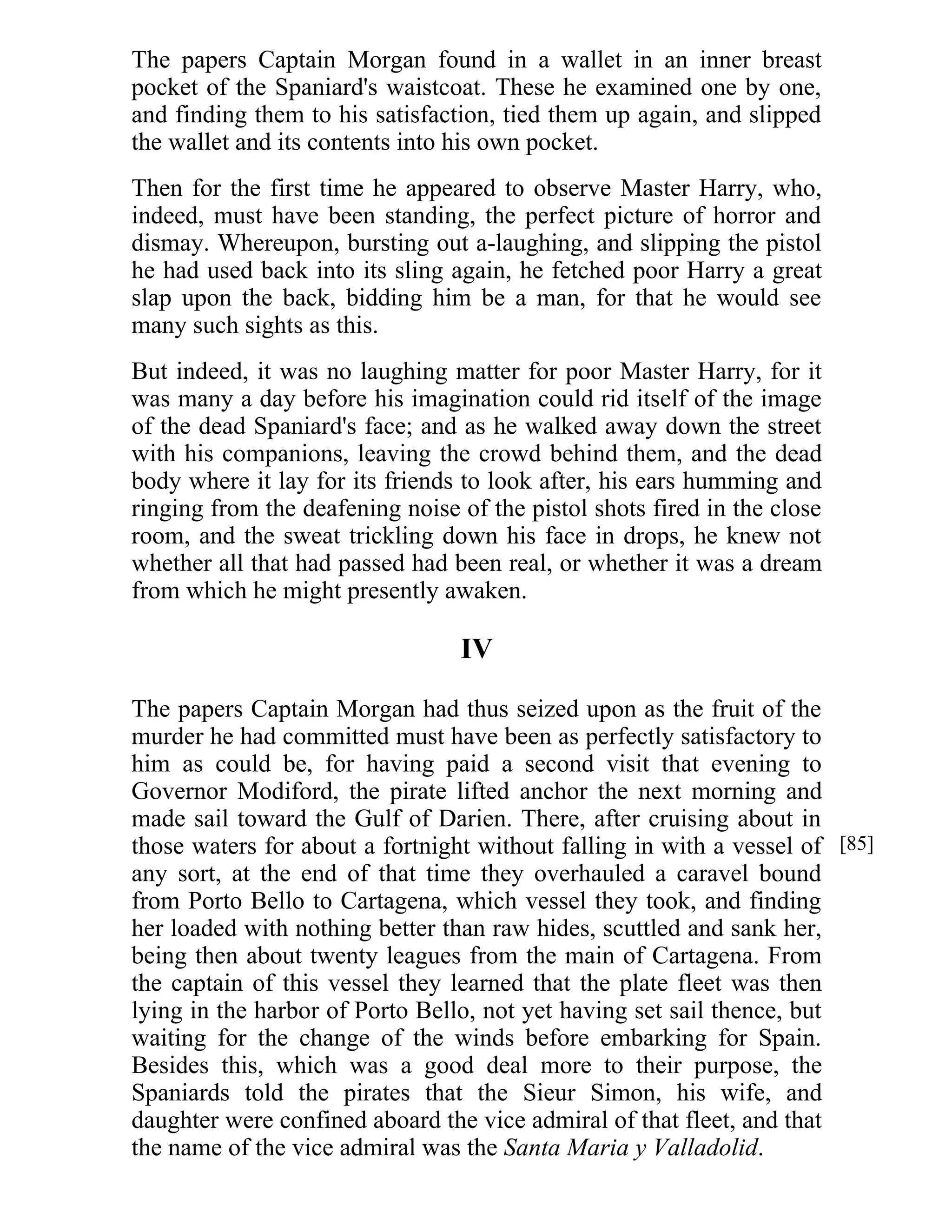 The papers Captain Morgan found in a wallet in an inner breast 
pocket of the Spaniard's waistcoat. These he examined one by one, 
and finding them to his satisfaction, tied them up again, and slipped 
the wallet and its contents into his own pocket. 
Then for the first time he appeared to observe Master Harry, who, 
indeed, must have been standing, the perfect picture of horror and 
dismay. Whereupon, bursting out a-laughing, and slipping the pistol 
he had used back into its sling again, he fetched poor Harry a great 
slap upon the back, bidding him be a man, for that he would see 
many such sights as this. 
But indeed, it was no laughing matter for poor Master Harry, for it 
was many a day before his imagination could rid itself of the image 
of the dead Spaniard's face; and as he walked away down the street 
with his companions, leaving the crowd behind them, and the dead 
body where it lay for its friends to look after, his ears humming and 
ringing from the deafening noise of the pistol shots fired in the close 
room, and the sweat trickling down his face in drops, he knew not 
whether all that had passed had been real, or whether it was a dream 
from which he might presently awaken. 
IV 
The papers Captain Morgan had thus seized upon as the fruit of the 
murder he had committed must have been as perfectly satisfactory to 
him as could be, for having paid a second visit that evening to 
Governor Modiford, the pirate lifted anchor the next morning and 
made sail toward the Gulf of Darien. There, after cruising about in 
those waters for about a fortnight without falling in with a vessel of 
any sort, at the end of that time they overhauled a caravel bound 
from Porto Bello to Cartagena, which vessel they took, and finding 
her loaded with nothing better than raw hides, scuttled and sank her, 
being then about twenty leagues from the main of Cartagena. From 
the captain of this vessel they learned that the plate fleet was then 
lying in the harbor of Porto Bello, not yet having set sail thence, but 
waiting for the change of the winds before embarking for Spain. 
Besides this, which was a good deal more to their purpose, the 
Spaniards told the pirates that the Sieur Simon, his wife, and 
daughter were confined aboard the vice admiral of that fleet, and that 
the name of the vice admiral was the Santa Maria y Valladolid. 
[85] 
 
