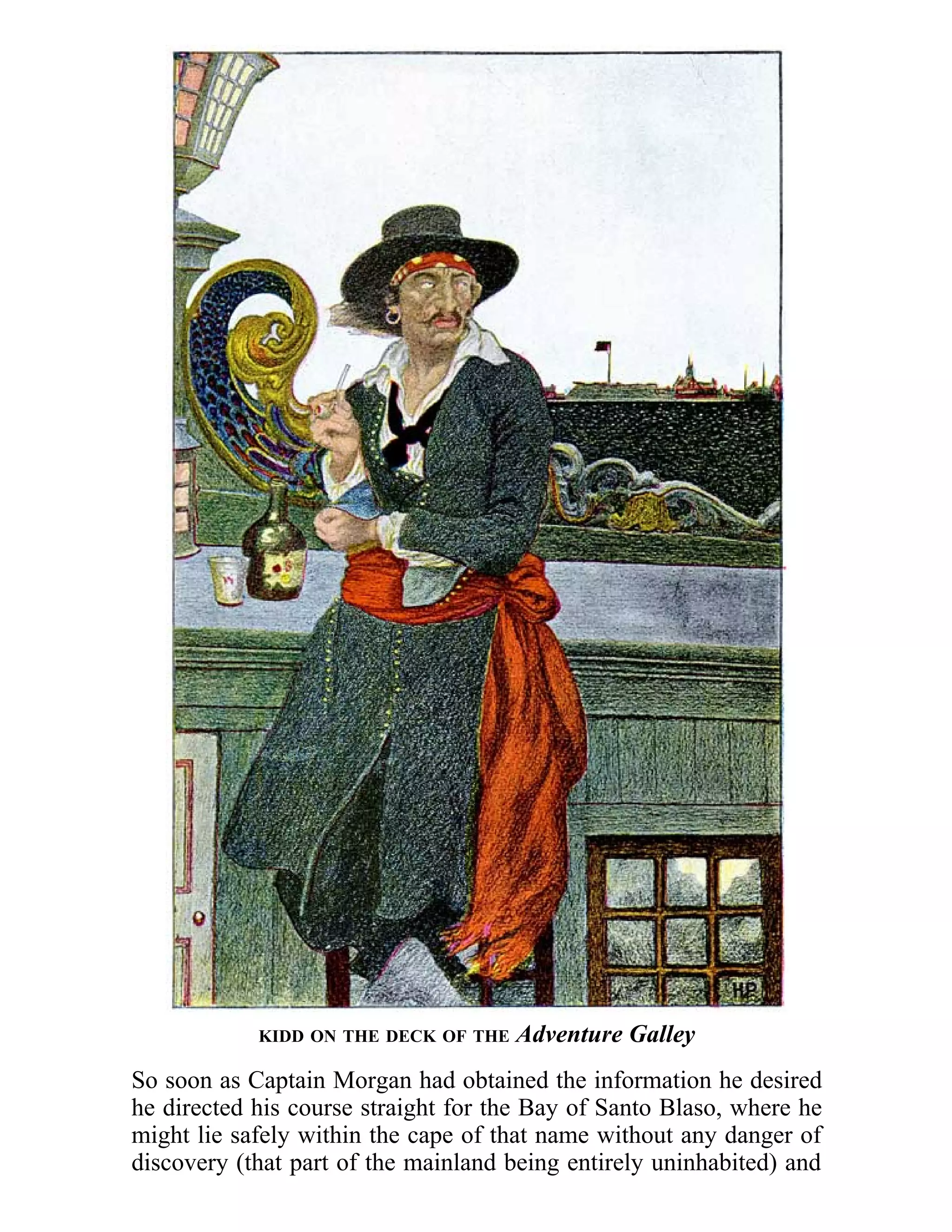 KIDD ON THE DECK OF THE Adventure Galley 
So soon as Captain Morgan had obtained the information he desired 
he directed his course straight for the Bay of Santo Blaso, where he 
might lie safely within the cape of that name without any danger of 
discovery (that part of the mainland being entirely uninhabited) and 
 