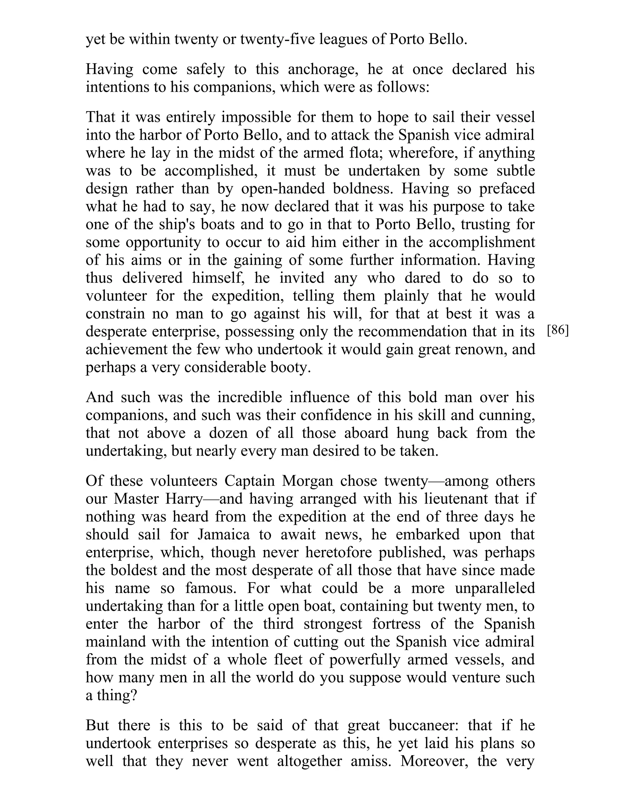 yet be within twenty or twenty-five leagues of Porto Bello. 
Having come safely to this anchorage, he at once declared his 
intentions to his companions, which were as follows: 
That it was entirely impossible for them to hope to sail their vessel 
into the harbor of Porto Bello, and to attack the Spanish vice admiral 
where he lay in the midst of the armed flota; wherefore, if anything 
was to be accomplished, it must be undertaken by some subtle 
design rather than by open-handed boldness. Having so prefaced 
what he had to say, he now declared that it was his purpose to take 
one of the ship's boats and to go in that to Porto Bello, trusting for 
some opportunity to occur to aid him either in the accomplishment 
of his aims or in the gaining of some further information. Having 
thus delivered himself, he invited any who dared to do so to 
volunteer for the expedition, telling them plainly that he would 
constrain no man to go against his will, for that at best it was a 
desperate enterprise, possessing only the recommendation that in its 
achievement the few who undertook it would gain great renown, and 
perhaps a very considerable booty. 
And such was the incredible influence of this bold man over his 
companions, and such was their confidence in his skill and cunning, 
that not above a dozen of all those aboard hung back from the 
undertaking, but nearly every man desired to be taken. 
Of these volunteers Captain Morgan chose twenty—among others 
our Master Harry—and having arranged with his lieutenant that if 
nothing was heard from the expedition at the end of three days he 
should sail for Jamaica to await news, he embarked upon that 
enterprise, which, though never heretofore published, was perhaps 
the boldest and the most desperate of all those that have since made 
his name so famous. For what could be a more unparalleled 
undertaking than for a little open boat, containing but twenty men, to 
enter the harbor of the third strongest fortress of the Spanish 
mainland with the intention of cutting out the Spanish vice admiral 
from the midst of a whole fleet of powerfully armed vessels, and 
how many men in all the world do you suppose would venture such 
a thing? 
But there is this to be said of that great buccaneer: that if he 
undertook enterprises so desperate as this, he yet laid his plans so 
well that they never went altogether amiss. Moreover, the very 
[86] 
 