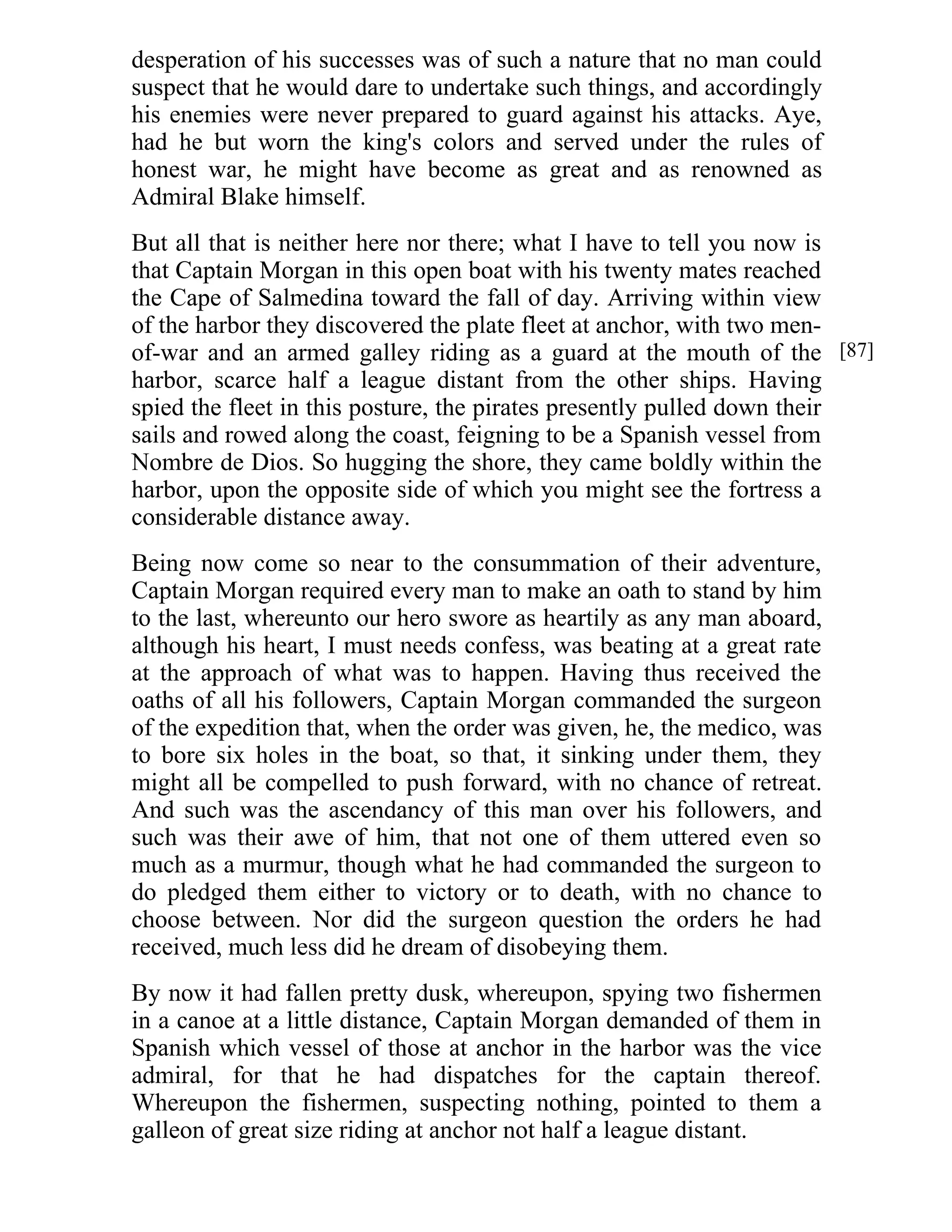 desperation of his successes was of such a nature that no man could 
suspect that he would dare to undertake such things, and accordingly 
his enemies were never prepared to guard against his attacks. Aye, 
had he but worn the king's colors and served under the rules of 
honest war, he might have become as great and as renowned as 
Admiral Blake himself. 
But all that is neither here nor there; what I have to tell you now is 
that Captain Morgan in this open boat with his twenty mates reached 
the Cape of Salmedina toward the fall of day. Arriving within view 
of the harbor they discovered the plate fleet at anchor, with two men-of- 
war and an armed galley riding as a guard at the mouth of the 
harbor, scarce half a league distant from the other ships. Having 
spied the fleet in this posture, the pirates presently pulled down their 
sails and rowed along the coast, feigning to be a Spanish vessel from 
Nombre de Dios. So hugging the shore, they came boldly within the 
harbor, upon the opposite side of which you might see the fortress a 
considerable distance away. 
Being now come so near to the consummation of their adventure, 
Captain Morgan required every man to make an oath to stand by him 
to the last, whereunto our hero swore as heartily as any man aboard, 
although his heart, I must needs confess, was beating at a great rate 
at the approach of what was to happen. Having thus received the 
oaths of all his followers, Captain Morgan commanded the surgeon 
of the expedition that, when the order was given, he, the medico, was 
to bore six holes in the boat, so that, it sinking under them, they 
might all be compelled to push forward, with no chance of retreat. 
And such was the ascendancy of this man over his followers, and 
such was their awe of him, that not one of them uttered even so 
much as a murmur, though what he had commanded the surgeon to 
do pledged them either to victory or to death, with no chance to 
choose between. Nor did the surgeon question the orders he had 
received, much less did he dream of disobeying them. 
By now it had fallen pretty dusk, whereupon, spying two fishermen 
in a canoe at a little distance, Captain Morgan demanded of them in 
Spanish which vessel of those at anchor in the harbor was the vice 
admiral, for that he had dispatches for the captain thereof. 
Whereupon the fishermen, suspecting nothing, pointed to them a 
galleon of great size riding at anchor not half a league distant. 
[87] 
 