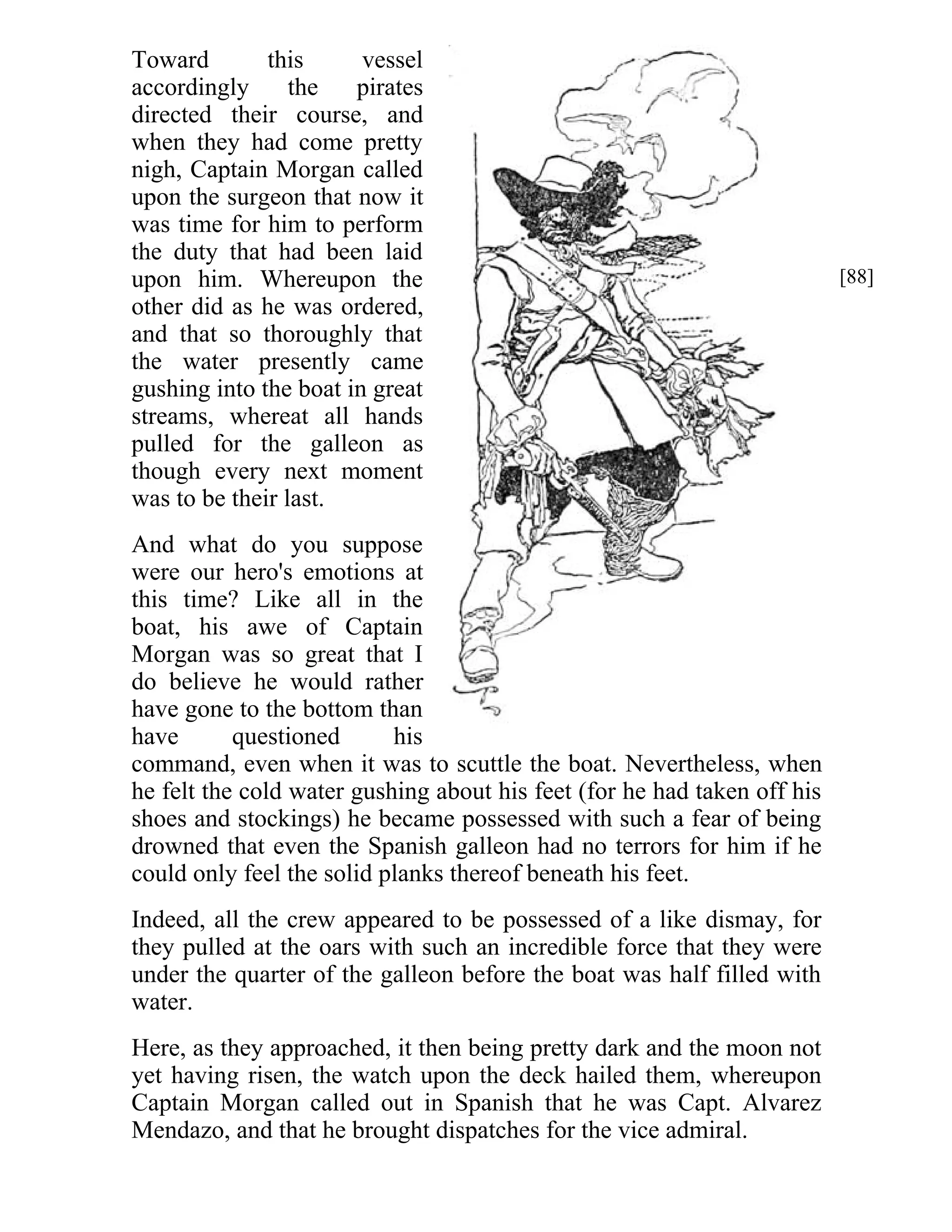 Toward this vessel 
accordingly the pirates 
directed their course, and 
when they had come pretty 
nigh, Captain Morgan called 
upon the surgeon that now it 
was time for him to perform 
the duty that had been laid 
upon him. Whereupon the 
other did as he was ordered, 
and that so thoroughly that 
the water presently came 
gushing into the boat in great 
streams, whereat all hands 
pulled for the galleon as 
though every next moment 
was to be their last. 
And what do you suppose 
were our hero's emotions at 
this time? Like all in the 
boat, his awe of Captain 
Morgan was so great that I 
do believe he would rather 
have gone to the bottom than 
have questioned his 
command, even when it was to scuttle the boat. Nevertheless, when 
he felt the cold water gushing about his feet (for he had taken off his 
shoes and stockings) he became possessed with such a fear of being 
drowned that even the Spanish galleon had no terrors for him if he 
could only feel the solid planks thereof beneath his feet. 
Indeed, all the crew appeared to be possessed of a like dismay, for 
they pulled at the oars with such an incredible force that they were 
under the quarter of the galleon before the boat was half filled with 
water. 
Here, as they approached, it then being pretty dark and the moon not 
yet having risen, the watch upon the deck hailed them, whereupon 
Captain Morgan called out in Spanish that he was Capt. Alvarez 
Mendazo, and that he brought dispatches for the vice admiral. 
[88] 
 