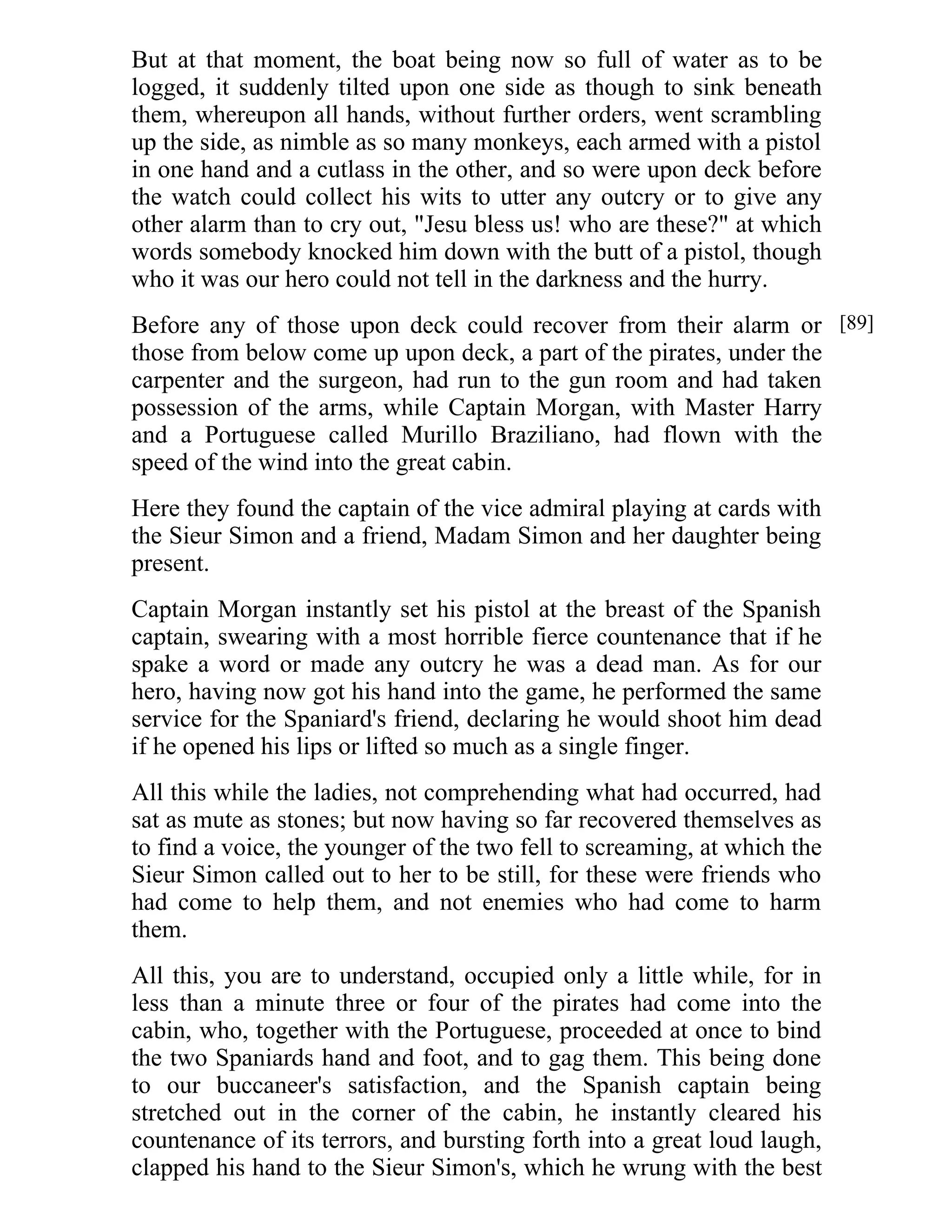 But at that moment, the boat being now so full of water as to be 
logged, it suddenly tilted upon one side as though to sink beneath 
them, whereupon all hands, without further orders, went scrambling 
up the side, as nimble as so many monkeys, each armed with a pistol 
in one hand and a cutlass in the other, and so were upon deck before 
the watch could collect his wits to utter any outcry or to give any 
other alarm than to cry out, "Jesu bless us! who are these?" at which 
words somebody knocked him down with the butt of a pistol, though 
who it was our hero could not tell in the darkness and the hurry. 
Before any of those upon deck could recover from their alarm or 
those from below come up upon deck, a part of the pirates, under the 
carpenter and the surgeon, had run to the gun room and had taken 
possession of the arms, while Captain Morgan, with Master Harry 
and a Portuguese called Murillo Braziliano, had flown with the 
speed of the wind into the great cabin. 
Here they found the captain of the vice admiral playing at cards with 
the Sieur Simon and a friend, Madam Simon and her daughter being 
present. 
Captain Morgan instantly set his pistol at the breast of the Spanish 
captain, swearing with a most horrible fierce countenance that if he 
spake a word or made any outcry he was a dead man. As for our 
hero, having now got his hand into the game, he performed the same 
service for the Spaniard's friend, declaring he would shoot him dead 
if he opened his lips or lifted so much as a single finger. 
All this while the ladies, not comprehending what had occurred, had 
sat as mute as stones; but now having so far recovered themselves as 
to find a voice, the younger of the two fell to screaming, at which the 
Sieur Simon called out to her to be still, for these were friends who 
had come to help them, and not enemies who had come to harm 
them. 
All this, you are to understand, occupied only a little while, for in 
less than a minute three or four of the pirates had come into the 
cabin, who, together with the Portuguese, proceeded at once to bind 
the two Spaniards hand and foot, and to gag them. This being done 
to our buccaneer's satisfaction, and the Spanish captain being 
stretched out in the corner of the cabin, he instantly cleared his 
countenance of its terrors, and bursting forth into a great loud laugh, 
clapped his hand to the Sieur Simon's, which he wrung with the best 
[89] 
 