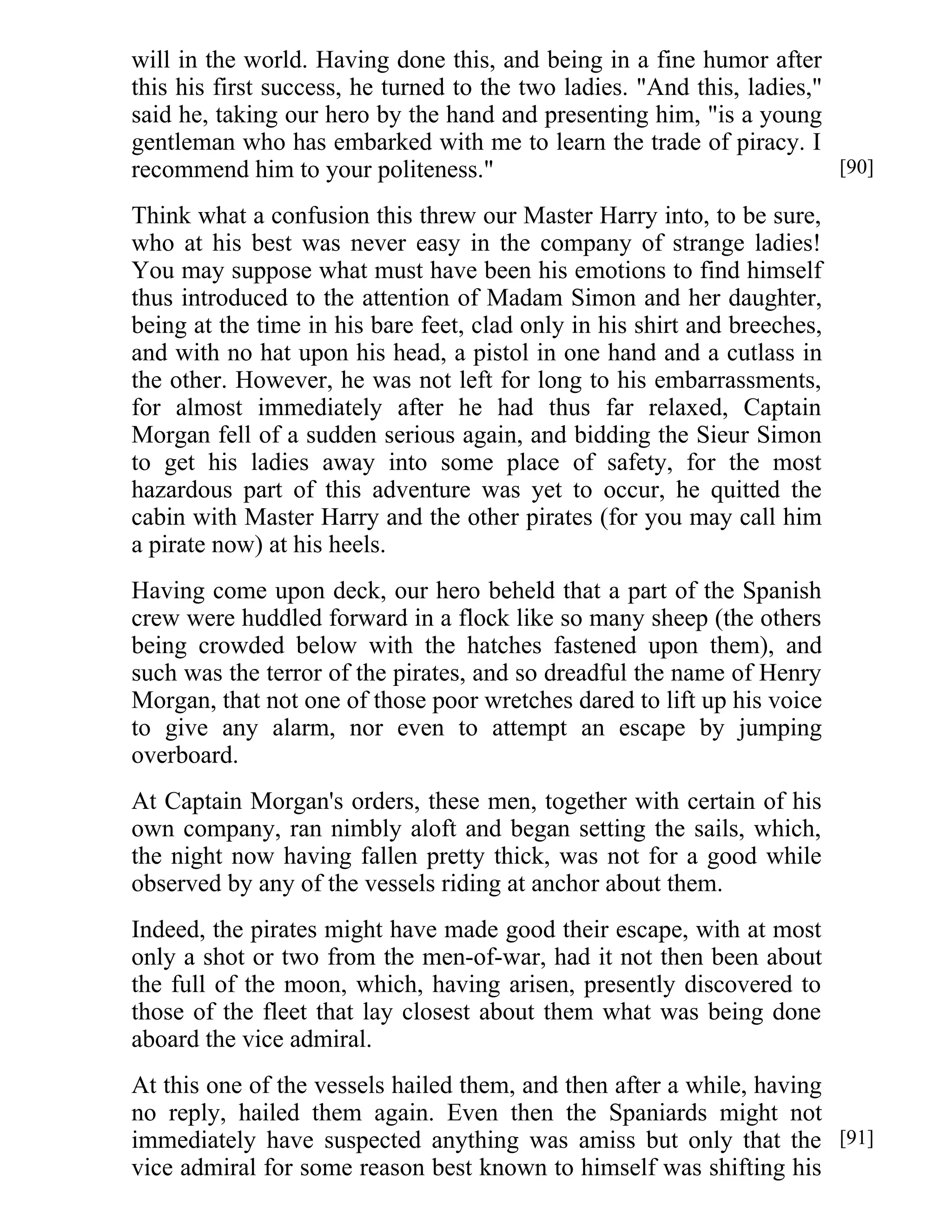 will in the world. Having done this, and being in a fine humor after 
this his first success, he turned to the two ladies. "And this, ladies," 
said he, taking our hero by the hand and presenting him, "is a young 
gentleman who has embarked with me to learn the trade of piracy. I 
recommend him to your politeness." 
Think what a confusion this threw our Master Harry into, to be sure, 
who at his best was never easy in the company of strange ladies! 
You may suppose what must have been his emotions to find himself 
thus introduced to the attention of Madam Simon and her daughter, 
being at the time in his bare feet, clad only in his shirt and breeches, 
and with no hat upon his head, a pistol in one hand and a cutlass in 
the other. However, he was not left for long to his embarrassments, 
for almost immediately after he had thus far relaxed, Captain 
Morgan fell of a sudden serious again, and bidding the Sieur Simon 
to get his ladies away into some place of safety, for the most 
hazardous part of this adventure was yet to occur, he quitted the 
cabin with Master Harry and the other pirates (for you may call him 
a pirate now) at his heels. 
Having come upon deck, our hero beheld that a part of the Spanish 
crew were huddled forward in a flock like so many sheep (the others 
being crowded below with the hatches fastened upon them), and 
such was the terror of the pirates, and so dreadful the name of Henry 
Morgan, that not one of those poor wretches dared to lift up his voice 
to give any alarm, nor even to attempt an escape by jumping 
overboard. 
At Captain Morgan's orders, these men, together with certain of his 
own company, ran nimbly aloft and began setting the sails, which, 
the night now having fallen pretty thick, was not for a good while 
observed by any of the vessels riding at anchor about them. 
Indeed, the pirates might have made good their escape, with at most 
only a shot or two from the men-of-war, had it not then been about 
the full of the moon, which, having arisen, presently discovered to 
those of the fleet that lay closest about them what was being done 
aboard the vice admiral. 
At this one of the vessels hailed them, and then after a while, having 
no reply, hailed them again. Even then the Spaniards might not 
immediately have suspected anything was amiss but only that the 
vice admiral for some reason best known to himself was shifting his 
[90] 
[91] 
 