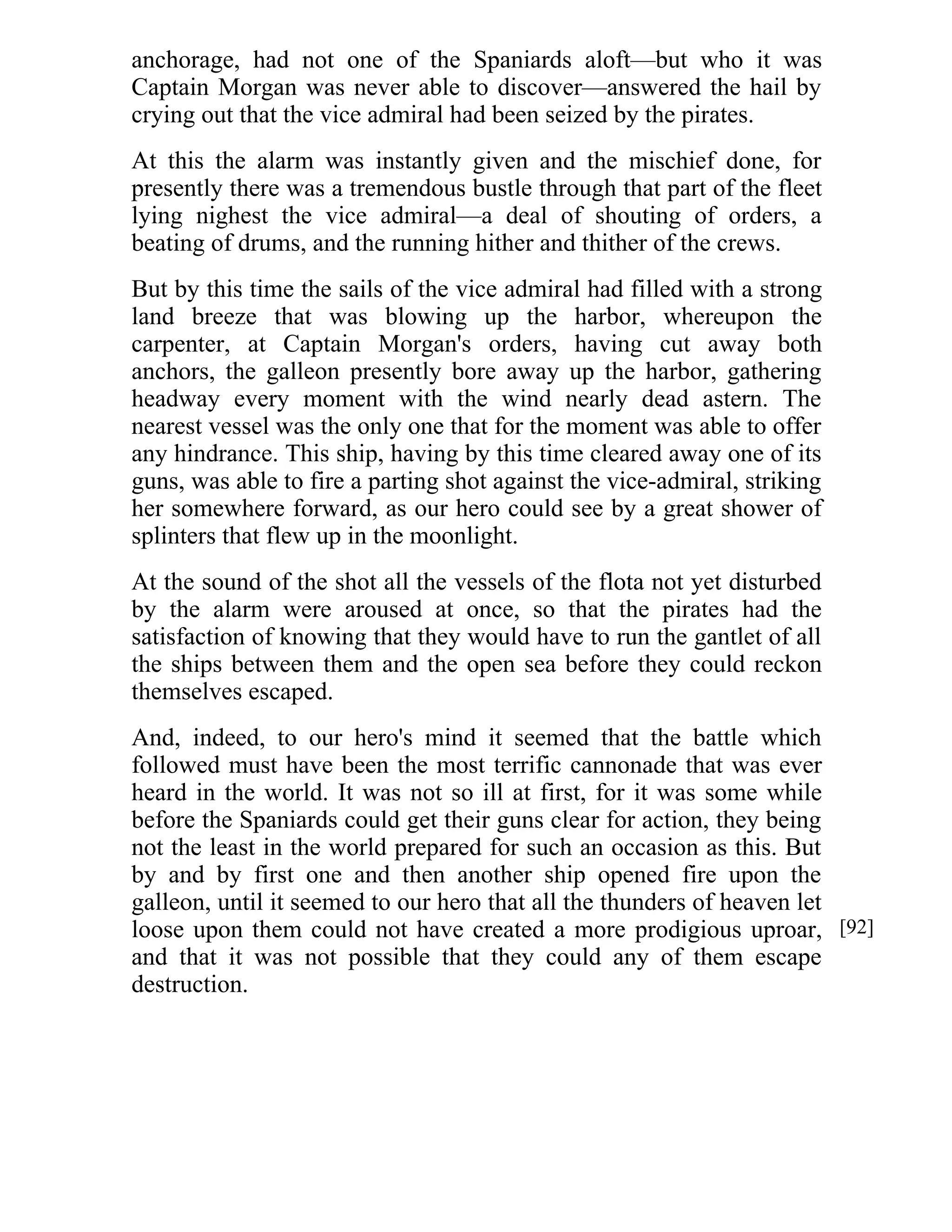 anchorage, had not one of the Spaniards aloft—but who it was 
Captain Morgan was never able to discover—answered the hail by 
crying out that the vice admiral had been seized by the pirates. 
At this the alarm was instantly given and the mischief done, for 
presently there was a tremendous bustle through that part of the fleet 
lying nighest the vice admiral—a deal of shouting of orders, a 
beating of drums, and the running hither and thither of the crews. 
But by this time the sails of the vice admiral had filled with a strong 
land breeze that was blowing up the harbor, whereupon the 
carpenter, at Captain Morgan's orders, having cut away both 
anchors, the galleon presently bore away up the harbor, gathering 
headway every moment with the wind nearly dead astern. The 
nearest vessel was the only one that for the moment was able to offer 
any hindrance. This ship, having by this time cleared away one of its 
guns, was able to fire a parting shot against the vice-admiral, striking 
her somewhere forward, as our hero could see by a great shower of 
splinters that flew up in the moonlight. 
At the sound of the shot all the vessels of the flota not yet disturbed 
by the alarm were aroused at once, so that the pirates had the 
satisfaction of knowing that they would have to run the gantlet of all 
the ships between them and the open sea before they could reckon 
themselves escaped. 
And, indeed, to our hero's mind it seemed that the battle which 
followed must have been the most terrific cannonade that was ever 
heard in the world. It was not so ill at first, for it was some while 
before the Spaniards could get their guns clear for action, they being 
not the least in the world prepared for such an occasion as this. But 
by and by first one and then another ship opened fire upon the 
galleon, until it seemed to our hero that all the thunders of heaven let 
loose upon them could not have created a more prodigious uproar, 
and that it was not possible that they could any of them escape 
destruction. 
[92] 
 