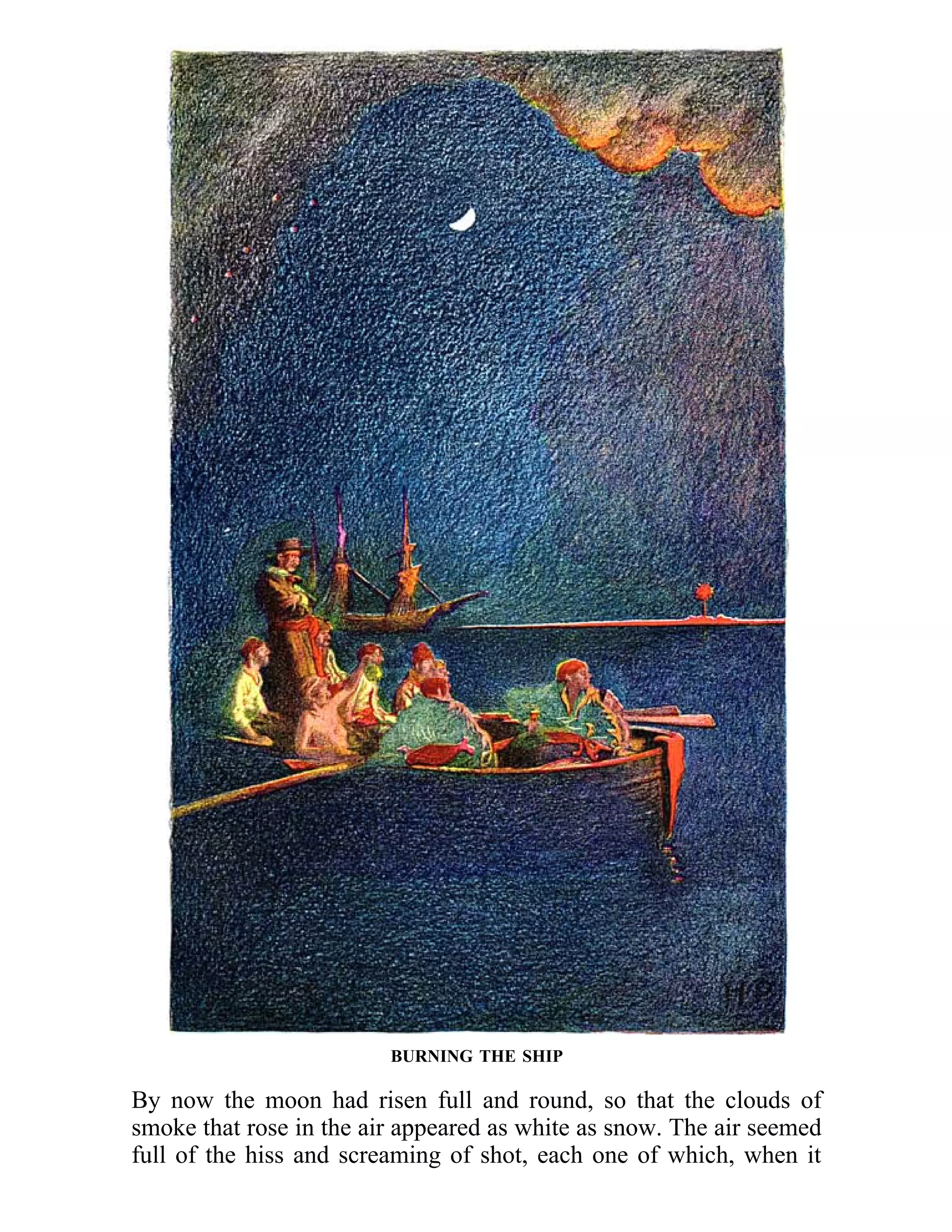 BURNING THE SHIP 
By now the moon had risen full and round, so that the clouds of 
smoke that rose in the air appeared as white as snow. The air seemed 
full of the hiss and screaming of shot, each one of which, when it 
 