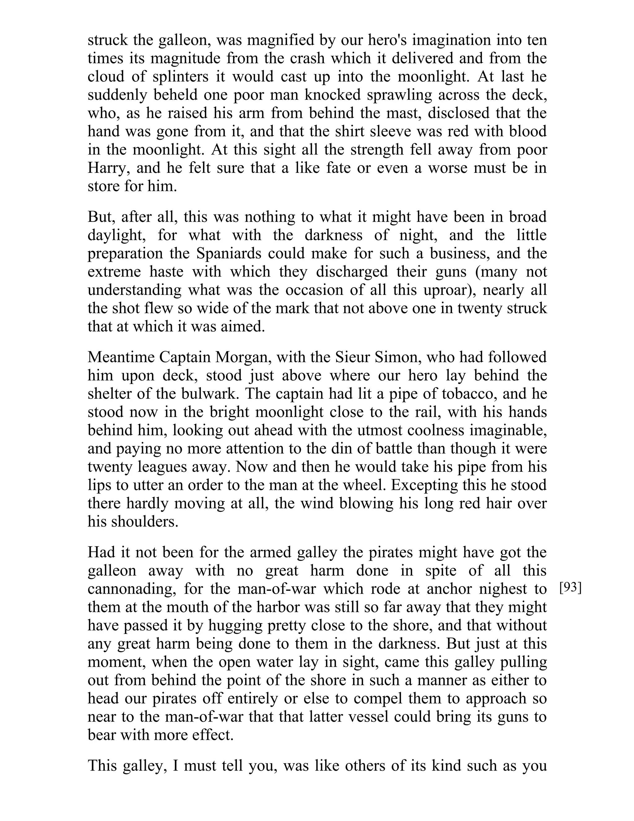 struck the galleon, was magnified by our hero's imagination into ten 
times its magnitude from the crash which it delivered and from the 
cloud of splinters it would cast up into the moonlight. At last he 
suddenly beheld one poor man knocked sprawling across the deck, 
who, as he raised his arm from behind the mast, disclosed that the 
hand was gone from it, and that the shirt sleeve was red with blood 
in the moonlight. At this sight all the strength fell away from poor 
Harry, and he felt sure that a like fate or even a worse must be in 
store for him. 
But, after all, this was nothing to what it might have been in broad 
daylight, for what with the darkness of night, and the little 
preparation the Spaniards could make for such a business, and the 
extreme haste with which they discharged their guns (many not 
understanding what was the occasion of all this uproar), nearly all 
the shot flew so wide of the mark that not above one in twenty struck 
that at which it was aimed. 
Meantime Captain Morgan, with the Sieur Simon, who had followed 
him upon deck, stood just above where our hero lay behind the 
shelter of the bulwark. The captain had lit a pipe of tobacco, and he 
stood now in the bright moonlight close to the rail, with his hands 
behind him, looking out ahead with the utmost coolness imaginable, 
and paying no more attention to the din of battle than though it were 
twenty leagues away. Now and then he would take his pipe from his 
lips to utter an order to the man at the wheel. Excepting this he stood 
there hardly moving at all, the wind blowing his long red hair over 
his shoulders. 
Had it not been for the armed galley the pirates might have got the 
galleon away with no great harm done in spite of all this 
cannonading, for the man-of-war which rode at anchor nighest to 
them at the mouth of the harbor was still so far away that they might 
have passed it by hugging pretty close to the shore, and that without 
any great harm being done to them in the darkness. But just at this 
moment, when the open water lay in sight, came this galley pulling 
out from behind the point of the shore in such a manner as either to 
head our pirates off entirely or else to compel them to approach so 
near to the man-of-war that that latter vessel could bring its guns to 
bear with more effect. 
This galley, I must tell you, was like others of its kind such as you 
[93] 
 