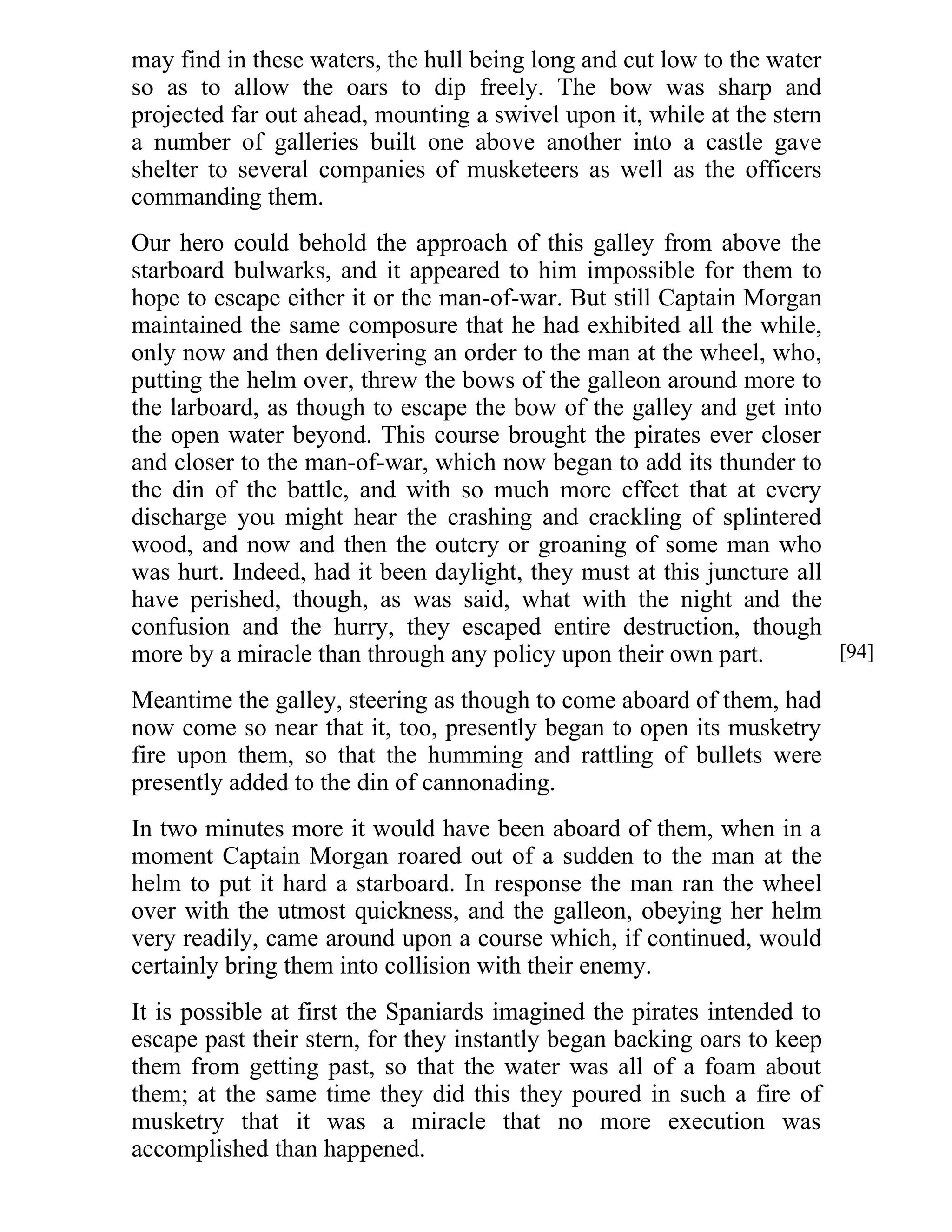 may find in these waters, the hull being long and cut low to the water 
so as to allow the oars to dip freely. The bow was sharp and 
projected far out ahead, mounting a swivel upon it, while at the stern 
a number of galleries built one above another into a castle gave 
shelter to several companies of musketeers as well as the officers 
commanding them. 
Our hero could behold the approach of this galley from above the 
starboard bulwarks, and it appeared to him impossible for them to 
hope to escape either it or the man-of-war. But still Captain Morgan 
maintained the same composure that he had exhibited all the while, 
only now and then delivering an order to the man at the wheel, who, 
putting the helm over, threw the bows of the galleon around more to 
the larboard, as though to escape the bow of the galley and get into 
the open water beyond. This course brought the pirates ever closer 
and closer to the man-of-war, which now began to add its thunder to 
the din of the battle, and with so much more effect that at every 
discharge you might hear the crashing and crackling of splintered 
wood, and now and then the outcry or groaning of some man who 
was hurt. Indeed, had it been daylight, they must at this juncture all 
have perished, though, as was said, what with the night and the 
confusion and the hurry, they escaped entire destruction, though 
more by a miracle than through any policy upon their own part. 
Meantime the galley, steering as though to come aboard of them, had 
now come so near that it, too, presently began to open its musketry 
fire upon them, so that the humming and rattling of bullets were 
presently added to the din of cannonading. 
In two minutes more it would have been aboard of them, when in a 
moment Captain Morgan roared out of a sudden to the man at the 
helm to put it hard a starboard. In response the man ran the wheel 
over with the utmost quickness, and the galleon, obeying her helm 
very readily, came around upon a course which, if continued, would 
certainly bring them into collision with their enemy. 
It is possible at first the Spaniards imagined the pirates intended to 
escape past their stern, for they instantly began backing oars to keep 
them from getting past, so that the water was all of a foam about 
them; at the same time they did this they poured in such a fire of 
musketry that it was a miracle that no more execution was 
accomplished than happened. 
[94] 
 