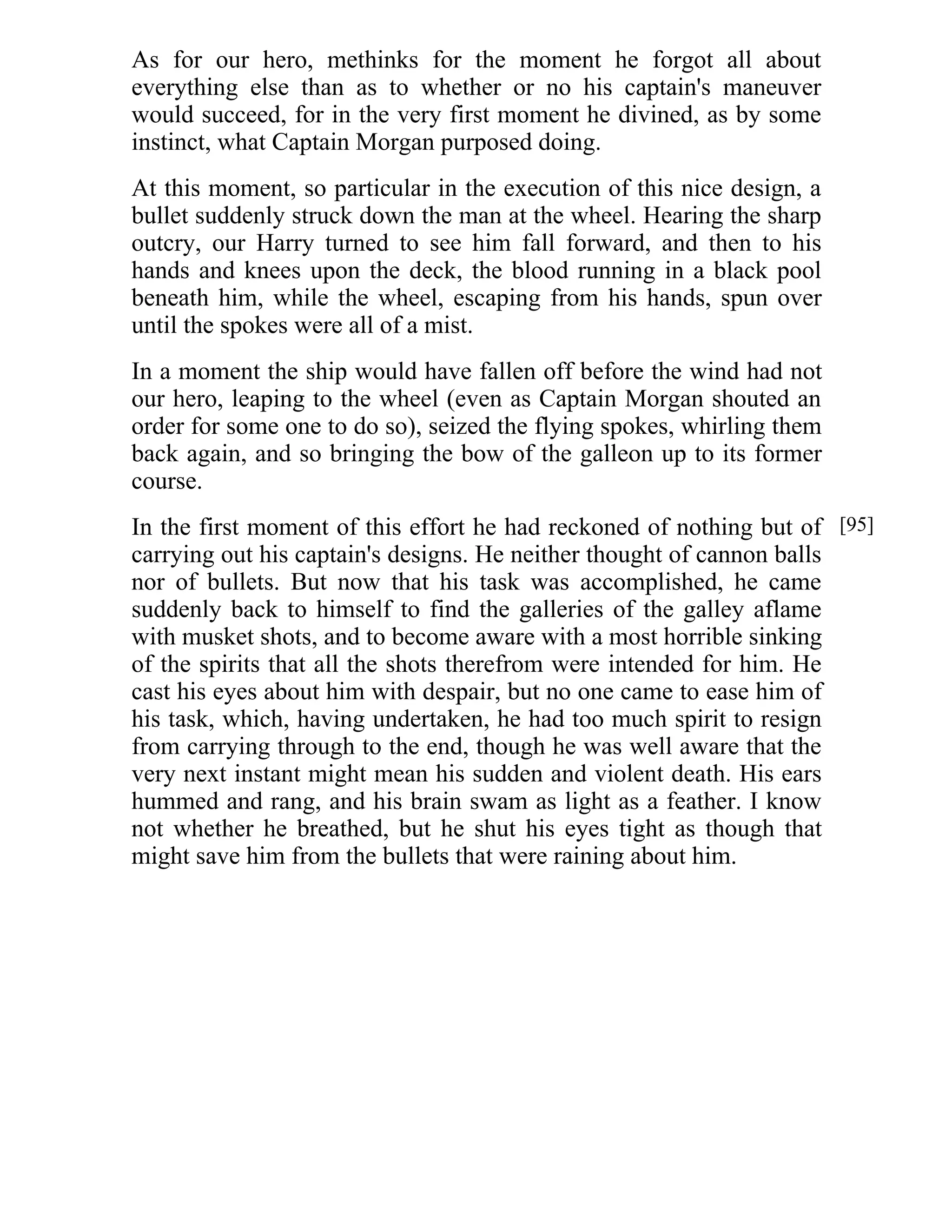 As for our hero, methinks for the moment he forgot all about 
everything else than as to whether or no his captain's maneuver 
would succeed, for in the very first moment he divined, as by some 
instinct, what Captain Morgan purposed doing. 
At this moment, so particular in the execution of this nice design, a 
bullet suddenly struck down the man at the wheel. Hearing the sharp 
outcry, our Harry turned to see him fall forward, and then to his 
hands and knees upon the deck, the blood running in a black pool 
beneath him, while the wheel, escaping from his hands, spun over 
until the spokes were all of a mist. 
In a moment the ship would have fallen off before the wind had not 
our hero, leaping to the wheel (even as Captain Morgan shouted an 
order for some one to do so), seized the flying spokes, whirling them 
back again, and so bringing the bow of the galleon up to its former 
course. 
In the first moment of this effort he had reckoned of nothing but of 
carrying out his captain's designs. He neither thought of cannon balls 
nor of bullets. But now that his task was accomplished, he came 
suddenly back to himself to find the galleries of the galley aflame 
with musket shots, and to become aware with a most horrible sinking 
of the spirits that all the shots therefrom were intended for him. He 
cast his eyes about him with despair, but no one came to ease him of 
his task, which, having undertaken, he had too much spirit to resign 
from carrying through to the end, though he was well aware that the 
very next instant might mean his sudden and violent death. His ears 
hummed and rang, and his brain swam as light as a feather. I know 
not whether he breathed, but he shut his eyes tight as though that 
might save him from the bullets that were raining about him. 
[95] 
 