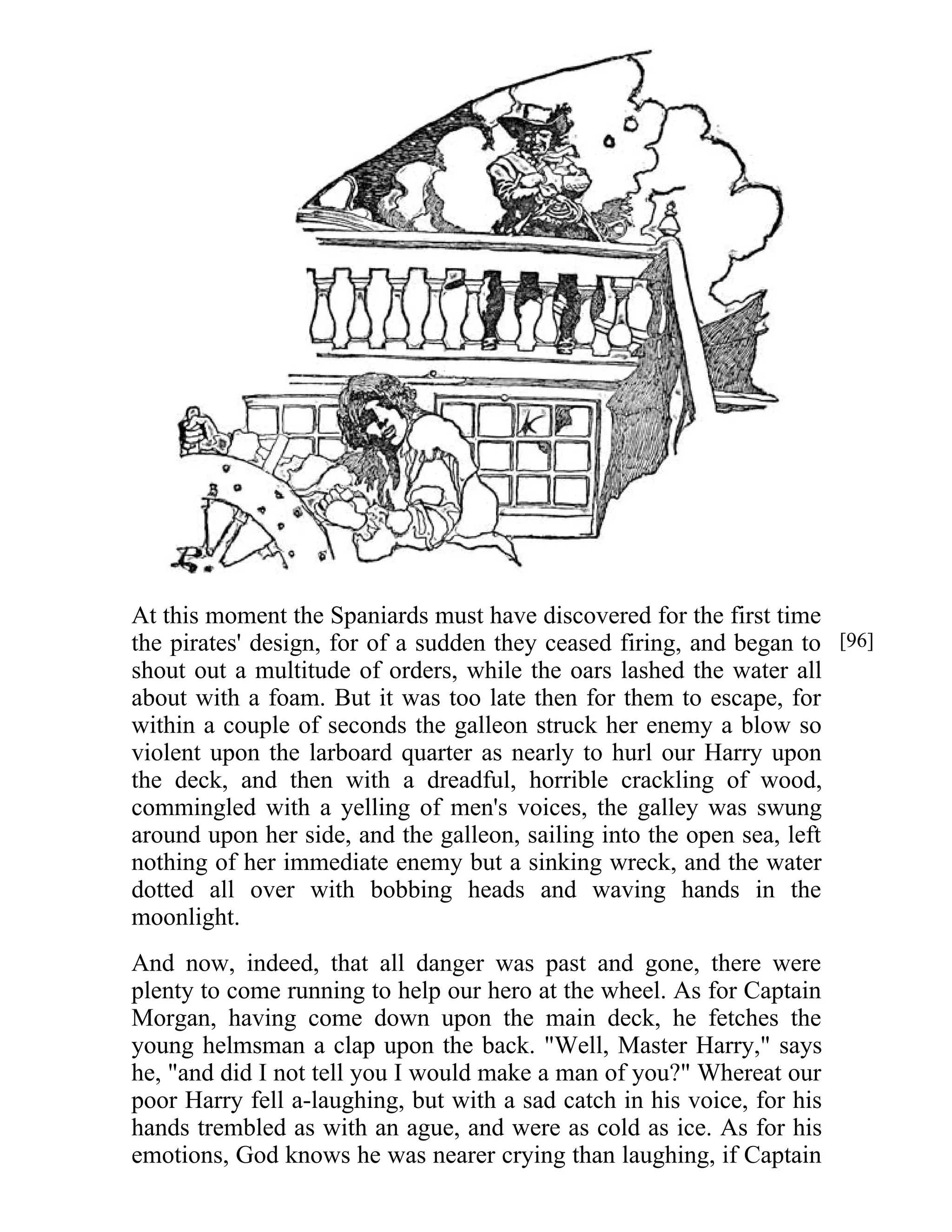 At this moment the Spaniards must have discovered for the first time 
the pirates' design, for of a sudden they ceased firing, and began to 
shout out a multitude of orders, while the oars lashed the water all 
about with a foam. But it was too late then for them to escape, for 
within a couple of seconds the galleon struck her enemy a blow so 
violent upon the larboard quarter as nearly to hurl our Harry upon 
the deck, and then with a dreadful, horrible crackling of wood, 
commingled with a yelling of men's voices, the galley was swung 
around upon her side, and the galleon, sailing into the open sea, left 
nothing of her immediate enemy but a sinking wreck, and the water 
dotted all over with bobbing heads and waving hands in the 
moonlight. 
And now, indeed, that all danger was past and gone, there were 
plenty to come running to help our hero at the wheel. As for Captain 
Morgan, having come down upon the main deck, he fetches the 
young helmsman a clap upon the back. "Well, Master Harry," says 
he, "and did I not tell you I would make a man of you?" Whereat our 
poor Harry fell a-laughing, but with a sad catch in his voice, for his 
hands trembled as with an ague, and were as cold as ice. As for his 
emotions, God knows he was nearer crying than laughing, if Captain 
[96] 
 
