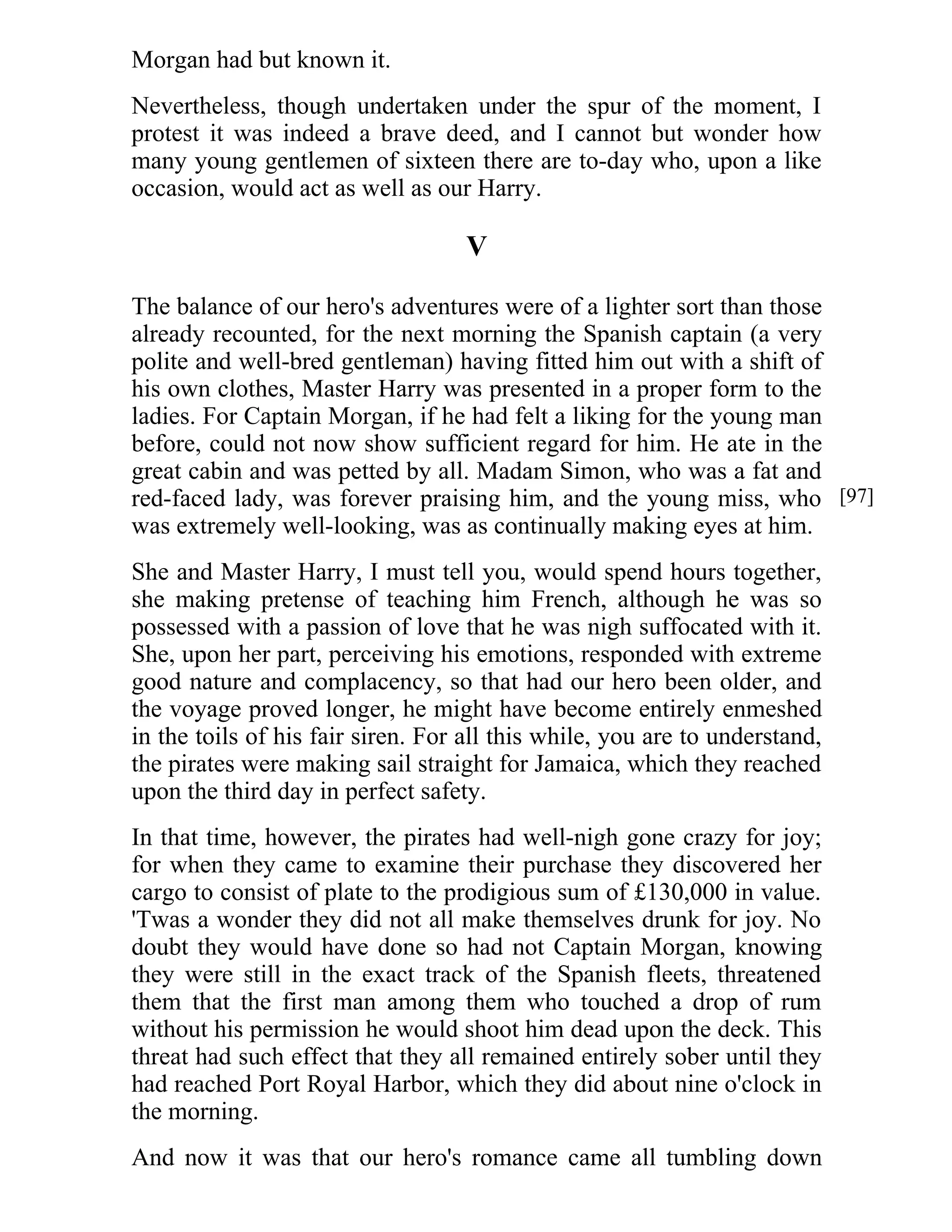 Morgan had but known it. 
Nevertheless, though undertaken under the spur of the moment, I 
protest it was indeed a brave deed, and I cannot but wonder how 
many young gentlemen of sixteen there are to-day who, upon a like 
occasion, would act as well as our Harry. 
V 
The balance of our hero's adventures were of a lighter sort than those 
already recounted, for the next morning the Spanish captain (a very 
polite and well-bred gentleman) having fitted him out with a shift of 
his own clothes, Master Harry was presented in a proper form to the 
ladies. For Captain Morgan, if he had felt a liking for the young man 
before, could not now show sufficient regard for him. He ate in the 
great cabin and was petted by all. Madam Simon, who was a fat and 
red-faced lady, was forever praising him, and the young miss, who 
was extremely well-looking, was as continually making eyes at him. 
She and Master Harry, I must tell you, would spend hours together, 
she making pretense of teaching him French, although he was so 
possessed with a passion of love that he was nigh suffocated with it. 
She, upon her part, perceiving his emotions, responded with extreme 
good nature and complacency, so that had our hero been older, and 
the voyage proved longer, he might have become entirely enmeshed 
in the toils of his fair siren. For all this while, you are to understand, 
the pirates were making sail straight for Jamaica, which they reached 
upon the third day in perfect safety. 
In that time, however, the pirates had well-nigh gone crazy for joy; 
for when they came to examine their purchase they discovered her 
cargo to consist of plate to the prodigious sum of £130,000 in value. 
'Twas a wonder they did not all make themselves drunk for joy. No 
doubt they would have done so had not Captain Morgan, knowing 
they were still in the exact track of the Spanish fleets, threatened 
them that the first man among them who touched a drop of rum 
without his permission he would shoot him dead upon the deck. This 
threat had such effect that they all remained entirely sober until they 
had reached Port Royal Harbor, which they did about nine o'clock in 
the morning. 
And now it was that our hero's romance came all tumbling down 
[97] 
 