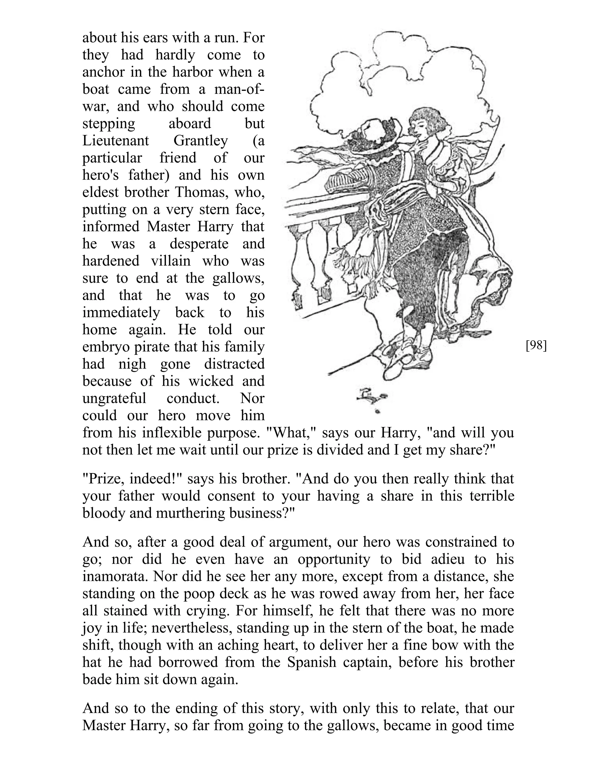about his ears with a run. For 
they had hardly come to 
anchor in the harbor when a 
boat came from a man-of-war, 
and who should come 
stepping aboard but 
Lieutenant Grantley (a 
particular friend of our 
hero's father) and his own 
eldest brother Thomas, who, 
putting on a very stern face, 
informed Master Harry that 
he was a desperate and 
hardened villain who was 
sure to end at the gallows, 
and that he was to go 
immediately back to his 
home again. He told our 
embryo pirate that his family 
had nigh gone distracted 
because of his wicked and 
ungrateful conduct. Nor 
could our hero move him 
from his inflexible purpose. "What," says our Harry, "and will you 
not then let me wait until our prize is divided and I get my share?" 
"Prize, indeed!" says his brother. "And do you then really think that 
your father would consent to your having a share in this terrible 
bloody and murthering business?" 
And so, after a good deal of argument, our hero was constrained to 
go; nor did he even have an opportunity to bid adieu to his 
inamorata. Nor did he see her any more, except from a distance, she 
standing on the poop deck as he was rowed away from her, her face 
all stained with crying. For himself, he felt that there was no more 
joy in life; nevertheless, standing up in the stern of the boat, he made 
shift, though with an aching heart, to deliver her a fine bow with the 
hat he had borrowed from the Spanish captain, before his brother 
bade him sit down again. 
And so to the ending of this story, with only this to relate, that our 
Master Harry, so far from going to the gallows, became in good time 
[98] 
 