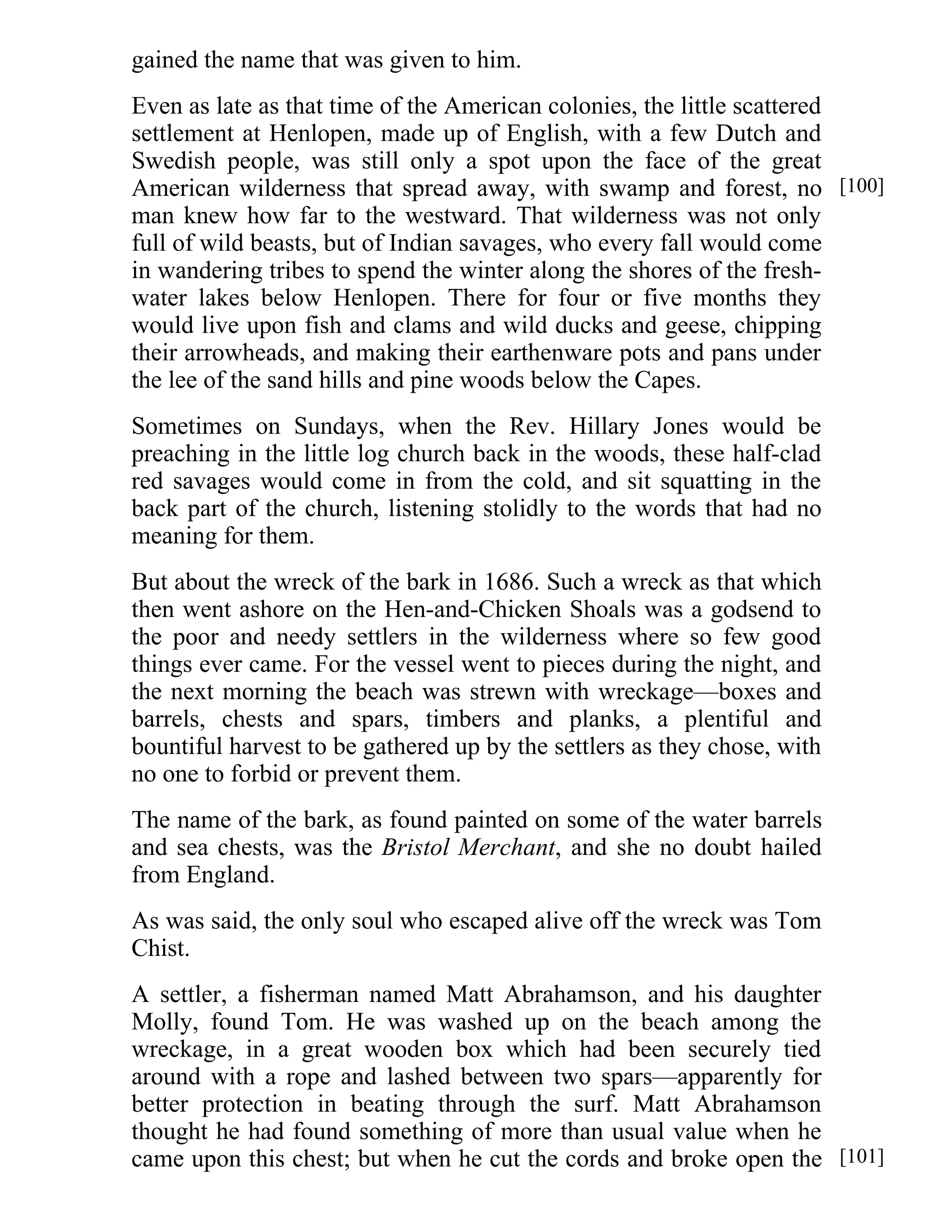 gained the name that was given to him. 
Even as late as that time of the American colonies, the little scattered 
settlement at Henlopen, made up of English, with a few Dutch and 
Swedish people, was still only a spot upon the face of the great 
American wilderness that spread away, with swamp and forest, no 
man knew how far to the westward. That wilderness was not only 
full of wild beasts, but of Indian savages, who every fall would come 
in wandering tribes to spend the winter along the shores of the fresh-water 
lakes below Henlopen. There for four or five months they 
would live upon fish and clams and wild ducks and geese, chipping 
their arrowheads, and making their earthenware pots and pans under 
the lee of the sand hills and pine woods below the Capes. 
Sometimes on Sundays, when the Rev. Hillary Jones would be 
preaching in the little log church back in the woods, these half-clad 
red savages would come in from the cold, and sit squatting in the 
back part of the church, listening stolidly to the words that had no 
meaning for them. 
But about the wreck of the bark in 1686. Such a wreck as that which 
then went ashore on the Hen-and-Chicken Shoals was a godsend to 
the poor and needy settlers in the wilderness where so few good 
things ever came. For the vessel went to pieces during the night, and 
the next morning the beach was strewn with wreckage—boxes and 
barrels, chests and spars, timbers and planks, a plentiful and 
bountiful harvest to be gathered up by the settlers as they chose, with 
no one to forbid or prevent them. 
The name of the bark, as found painted on some of the water barrels 
and sea chests, was the Bristol Merchant, and she no doubt hailed 
from England. 
As was said, the only soul who escaped alive off the wreck was Tom 
Chist. 
A settler, a fisherman named Matt Abrahamson, and his daughter 
Molly, found Tom. He was washed up on the beach among the 
wreckage, in a great wooden box which had been securely tied 
around with a rope and lashed between two spars—apparently for 
better protection in beating through the surf. Matt Abrahamson 
thought he had found something of more than usual value when he 
came upon this chest; but when he cut the cords and broke open the 
[100] 
[101] 
 