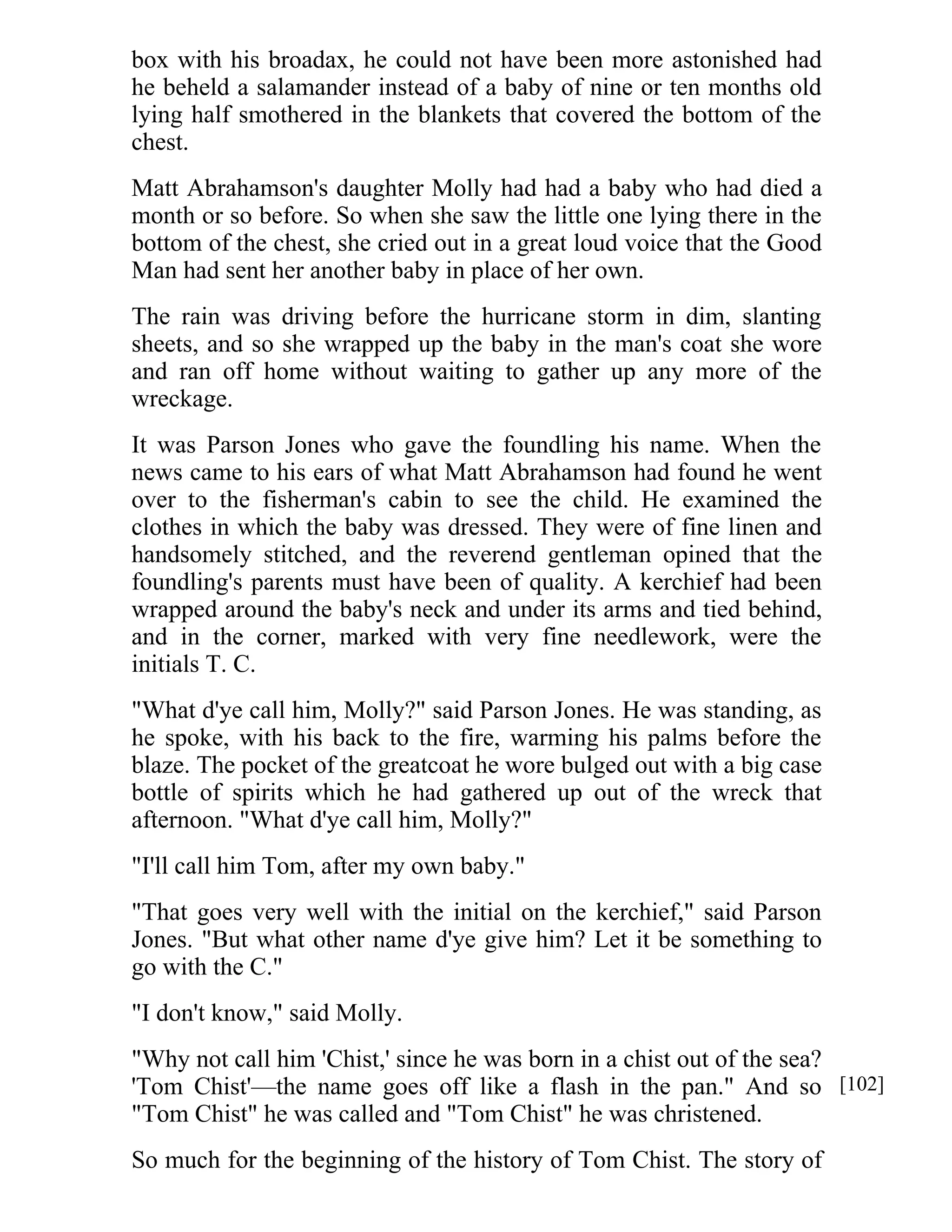 box with his broadax, he could not have been more astonished had 
he beheld a salamander instead of a baby of nine or ten months old 
lying half smothered in the blankets that covered the bottom of the 
chest. 
Matt Abrahamson's daughter Molly had had a baby who had died a 
month or so before. So when she saw the little one lying there in the 
bottom of the chest, she cried out in a great loud voice that the Good 
Man had sent her another baby in place of her own. 
The rain was driving before the hurricane storm in dim, slanting 
sheets, and so she wrapped up the baby in the man's coat she wore 
and ran off home without waiting to gather up any more of the 
wreckage. 
It was Parson Jones who gave the foundling his name. When the 
news came to his ears of what Matt Abrahamson had found he went 
over to the fisherman's cabin to see the child. He examined the 
clothes in which the baby was dressed. They were of fine linen and 
handsomely stitched, and the reverend gentleman opined that the 
foundling's parents must have been of quality. A kerchief had been 
wrapped around the baby's neck and under its arms and tied behind, 
and in the corner, marked with very fine needlework, were the 
initials T. C. 
"What d'ye call him, Molly?" said Parson Jones. He was standing, as 
he spoke, with his back to the fire, warming his palms before the 
blaze. The pocket of the greatcoat he wore bulged out with a big case 
bottle of spirits which he had gathered up out of the wreck that 
afternoon. "What d'ye call him, Molly?" 
"I'll call him Tom, after my own baby." 
"That goes very well with the initial on the kerchief," said Parson 
Jones. "But what other name d'ye give him? Let it be something to 
go with the C." 
"I don't know," said Molly. 
"Why not call him 'Chist,' since he was born in a chist out of the sea? 
'Tom Chist'—the name goes off like a flash in the pan." And so 
"Tom Chist" he was called and "Tom Chist" he was christened. 
So much for the beginning of the history of Tom Chist. The story of 
[102] 
 