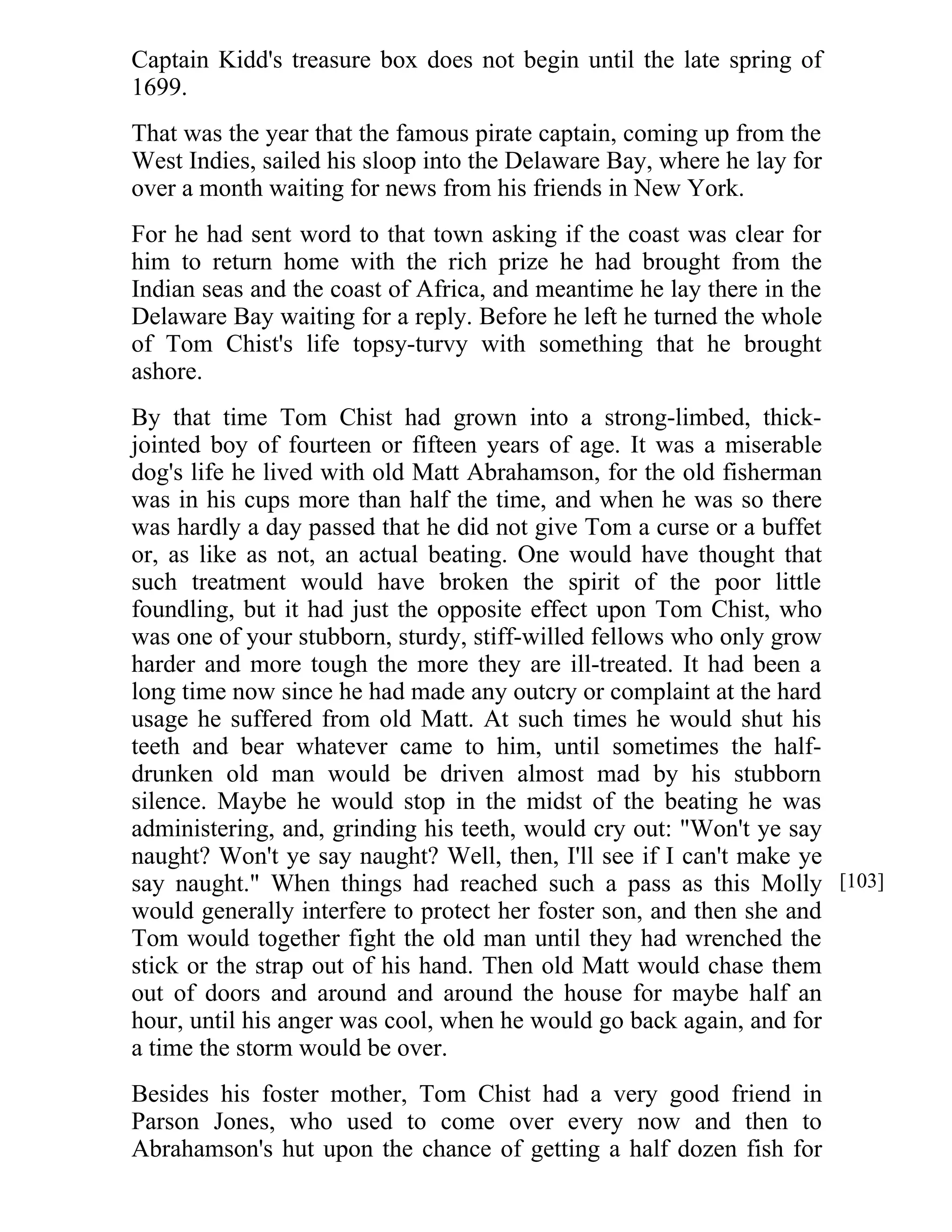 Captain Kidd's treasure box does not begin until the late spring of 
1699. 
That was the year that the famous pirate captain, coming up from the 
West Indies, sailed his sloop into the Delaware Bay, where he lay for 
over a month waiting for news from his friends in New York. 
For he had sent word to that town asking if the coast was clear for 
him to return home with the rich prize he had brought from the 
Indian seas and the coast of Africa, and meantime he lay there in the 
Delaware Bay waiting for a reply. Before he left he turned the whole 
of Tom Chist's life topsy-turvy with something that he brought 
ashore. 
By that time Tom Chist had grown into a strong-limbed, thick-jointed 
boy of fourteen or fifteen years of age. It was a miserable 
dog's life he lived with old Matt Abrahamson, for the old fisherman 
was in his cups more than half the time, and when he was so there 
was hardly a day passed that he did not give Tom a curse or a buffet 
or, as like as not, an actual beating. One would have thought that 
such treatment would have broken the spirit of the poor little 
foundling, but it had just the opposite effect upon Tom Chist, who 
was one of your stubborn, sturdy, stiff-willed fellows who only grow 
harder and more tough the more they are ill-treated. It had been a 
long time now since he had made any outcry or complaint at the hard 
usage he suffered from old Matt. At such times he would shut his 
teeth and bear whatever came to him, until sometimes the half-drunken 
old man would be driven almost mad by his stubborn 
silence. Maybe he would stop in the midst of the beating he was 
administering, and, grinding his teeth, would cry out: "Won't ye say 
naught? Won't ye say naught? Well, then, I'll see if I can't make ye 
say naught." When things had reached such a pass as this Molly 
would generally interfere to protect her foster son, and then she and 
Tom would together fight the old man until they had wrenched the 
stick or the strap out of his hand. Then old Matt would chase them 
out of doors and around and around the house for maybe half an 
hour, until his anger was cool, when he would go back again, and for 
a time the storm would be over. 
Besides his foster mother, Tom Chist had a very good friend in 
Parson Jones, who used to come over every now and then to 
Abrahamson's hut upon the chance of getting a half dozen fish for 
[103] 
 
