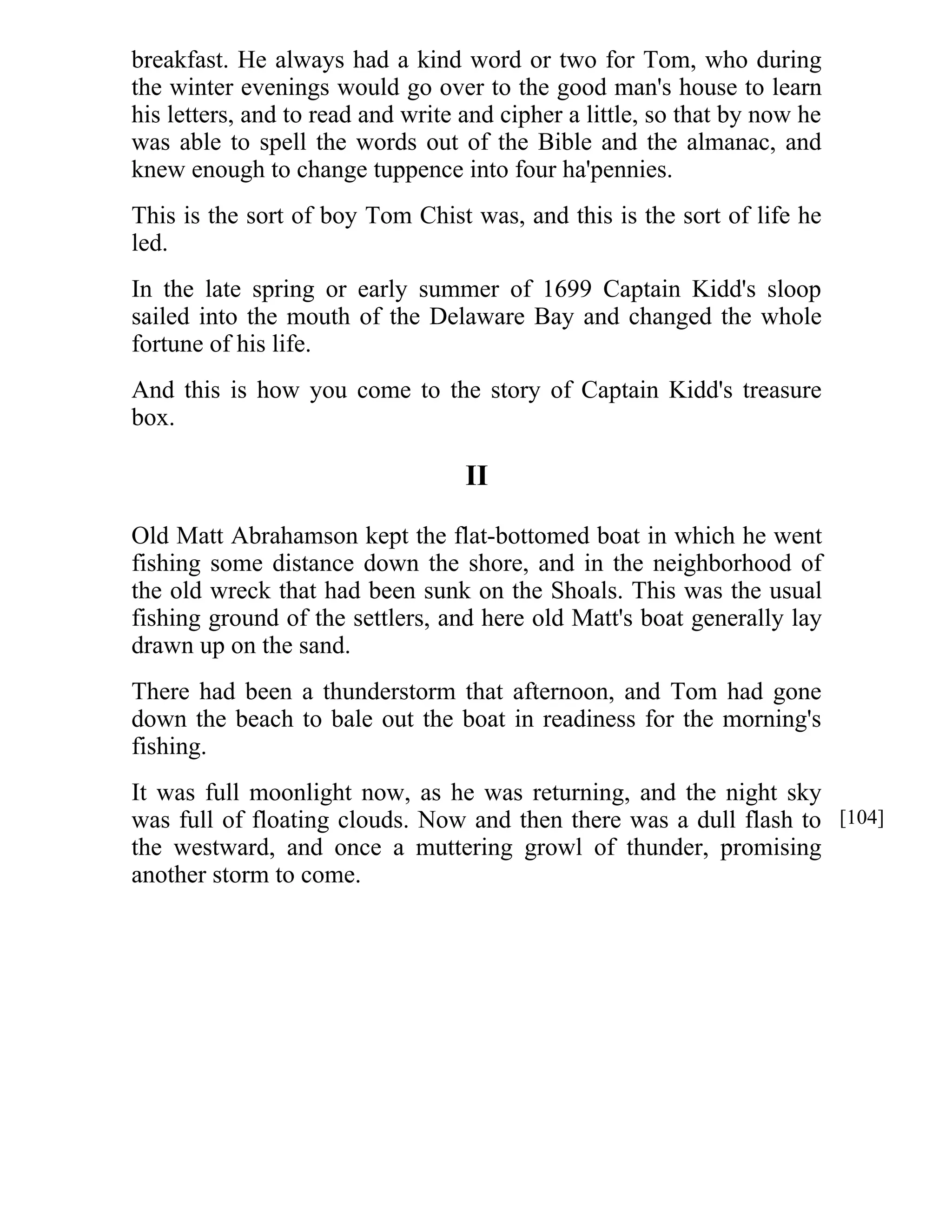 breakfast. He always had a kind word or two for Tom, who during 
the winter evenings would go over to the good man's house to learn 
his letters, and to read and write and cipher a little, so that by now he 
was able to spell the words out of the Bible and the almanac, and 
knew enough to change tuppence into four ha'pennies. 
This is the sort of boy Tom Chist was, and this is the sort of life he 
led. 
In the late spring or early summer of 1699 Captain Kidd's sloop 
sailed into the mouth of the Delaware Bay and changed the whole 
fortune of his life. 
And this is how you come to the story of Captain Kidd's treasure 
box. 
II 
Old Matt Abrahamson kept the flat-bottomed boat in which he went 
fishing some distance down the shore, and in the neighborhood of 
the old wreck that had been sunk on the Shoals. This was the usual 
fishing ground of the settlers, and here old Matt's boat generally lay 
drawn up on the sand. 
There had been a thunderstorm that afternoon, and Tom had gone 
down the beach to bale out the boat in readiness for the morning's 
fishing. 
It was full moonlight now, as he was returning, and the night sky 
was full of floating clouds. Now and then there was a dull flash to 
the westward, and once a muttering growl of thunder, promising 
another storm to come. 
[104] 
 