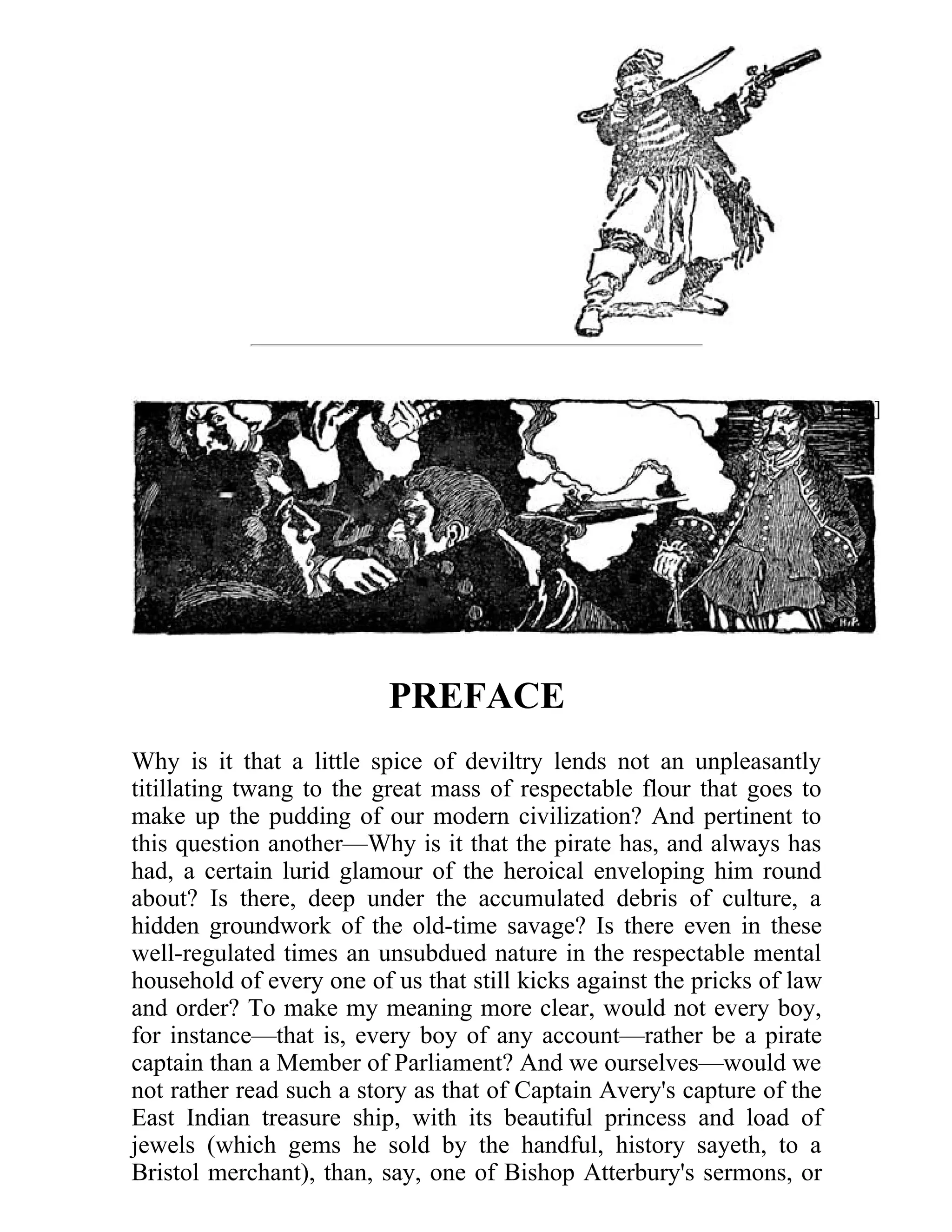 PREFACE 
Why is it that a little spice of deviltry lends not an unpleasantly 
titillating twang to the great mass of respectable flour that goes to 
make up the pudding of our modern civilization? And pertinent to 
this question another—Why is it that the pirate has, and always has 
had, a certain lurid glamour of the heroical enveloping him round 
about? Is there, deep under the accumulated debris of culture, a 
hidden groundwork of the old-time savage? Is there even in these 
well-regulated times an unsubdued nature in the respectable mental 
household of every one of us that still kicks against the pricks of law 
and order? To make my meaning more clear, would not every boy, 
for instance—that is, every boy of any account—rather be a pirate 
captain than a Member of Parliament? And we ourselves—would we 
not rather read such a story as that of Captain Avery's capture of the 
East Indian treasure ship, with its beautiful princess and load of 
jewels (which gems he sold by the handful, history sayeth, to a 
Bristol merchant), than, say, one of Bishop Atterbury's sermons, or 
[xiii] 
 