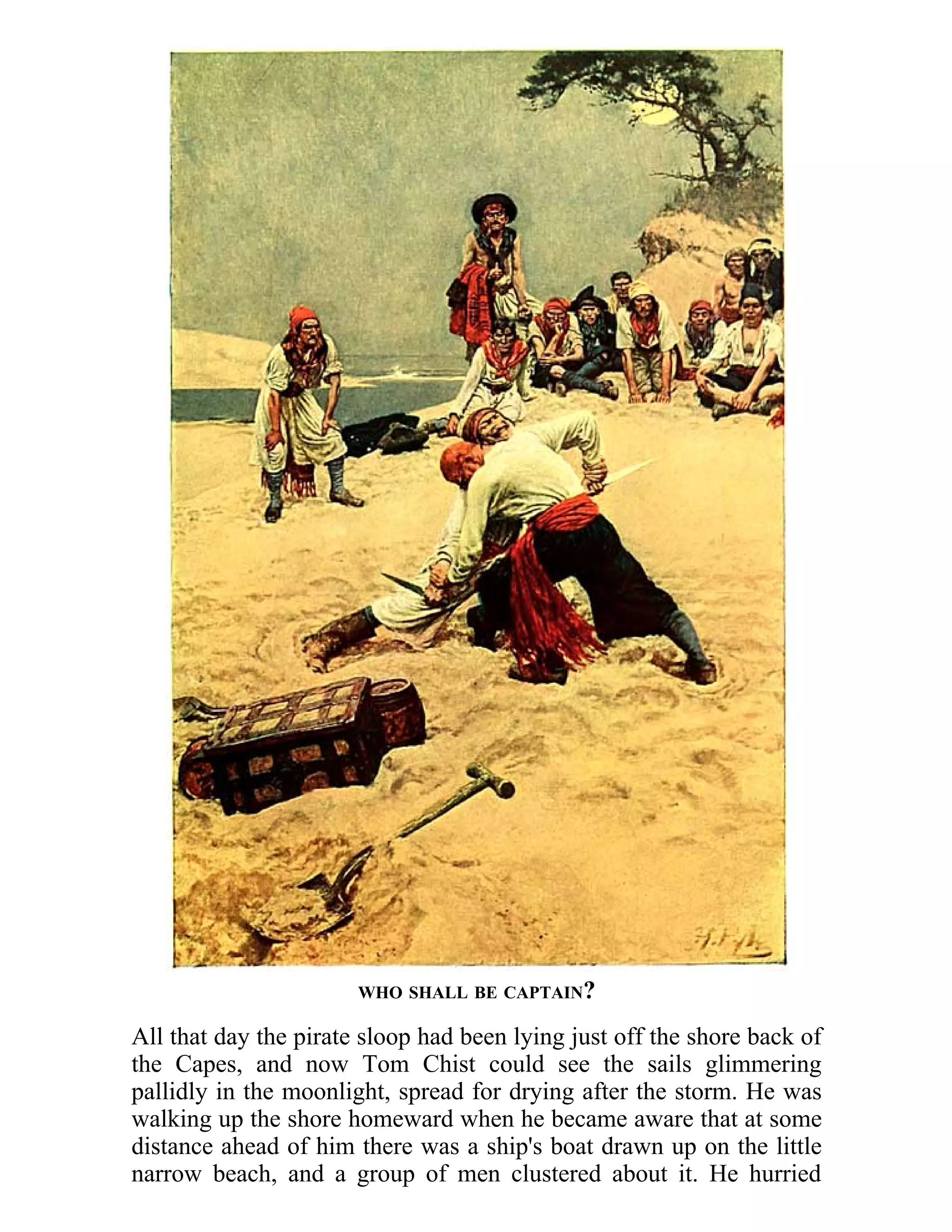 WHO SHALL BE CAPTAIN? 
All that day the pirate sloop had been lying just off the shore back of 
the Capes, and now Tom Chist could see the sails glimmering 
pallidly in the moonlight, spread for drying after the storm. He was 
walking up the shore homeward when he became aware that at some 
distance ahead of him there was a ship's boat drawn up on the little 
narrow beach, and a group of men clustered about it. He hurried 
 