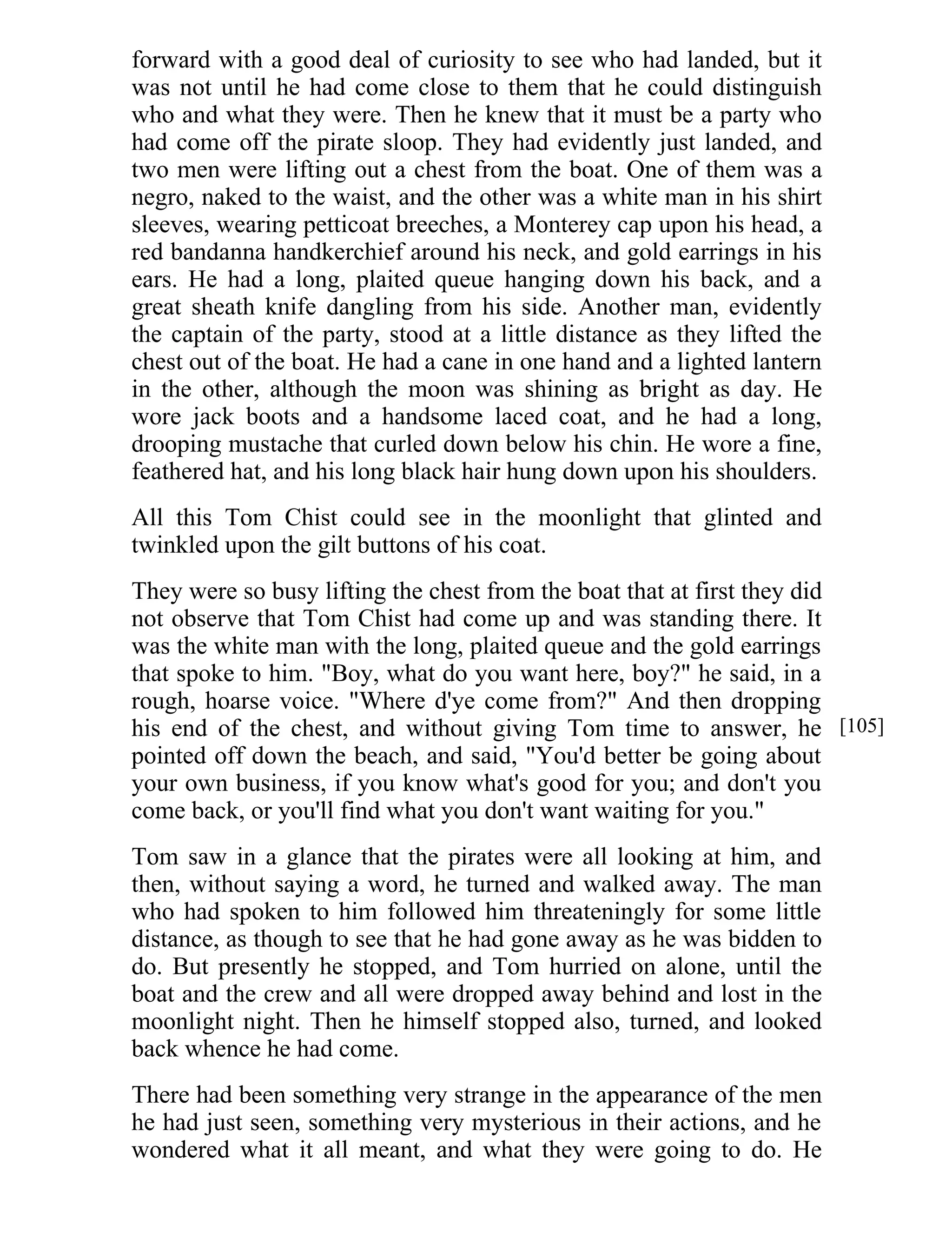 forward with a good deal of curiosity to see who had landed, but it 
was not until he had come close to them that he could distinguish 
who and what they were. Then he knew that it must be a party who 
had come off the pirate sloop. They had evidently just landed, and 
two men were lifting out a chest from the boat. One of them was a 
negro, naked to the waist, and the other was a white man in his shirt 
sleeves, wearing petticoat breeches, a Monterey cap upon his head, a 
red bandanna handkerchief around his neck, and gold earrings in his 
ears. He had a long, plaited queue hanging down his back, and a 
great sheath knife dangling from his side. Another man, evidently 
the captain of the party, stood at a little distance as they lifted the 
chest out of the boat. He had a cane in one hand and a lighted lantern 
in the other, although the moon was shining as bright as day. He 
wore jack boots and a handsome laced coat, and he had a long, 
drooping mustache that curled down below his chin. He wore a fine, 
feathered hat, and his long black hair hung down upon his shoulders. 
All this Tom Chist could see in the moonlight that glinted and 
twinkled upon the gilt buttons of his coat. 
They were so busy lifting the chest from the boat that at first they did 
not observe that Tom Chist had come up and was standing there. It 
was the white man with the long, plaited queue and the gold earrings 
that spoke to him. "Boy, what do you want here, boy?" he said, in a 
rough, hoarse voice. "Where d'ye come from?" And then dropping 
his end of the chest, and without giving Tom time to answer, he 
pointed off down the beach, and said, "You'd better be going about 
your own business, if you know what's good for you; and don't you 
come back, or you'll find what you don't want waiting for you." 
Tom saw in a glance that the pirates were all looking at him, and 
then, without saying a word, he turned and walked away. The man 
who had spoken to him followed him threateningly for some little 
distance, as though to see that he had gone away as he was bidden to 
do. But presently he stopped, and Tom hurried on alone, until the 
boat and the crew and all were dropped away behind and lost in the 
moonlight night. Then he himself stopped also, turned, and looked 
back whence he had come. 
There had been something very strange in the appearance of the men 
he had just seen, something very mysterious in their actions, and he 
wondered what it all meant, and what they were going to do. He 
[105] 
 