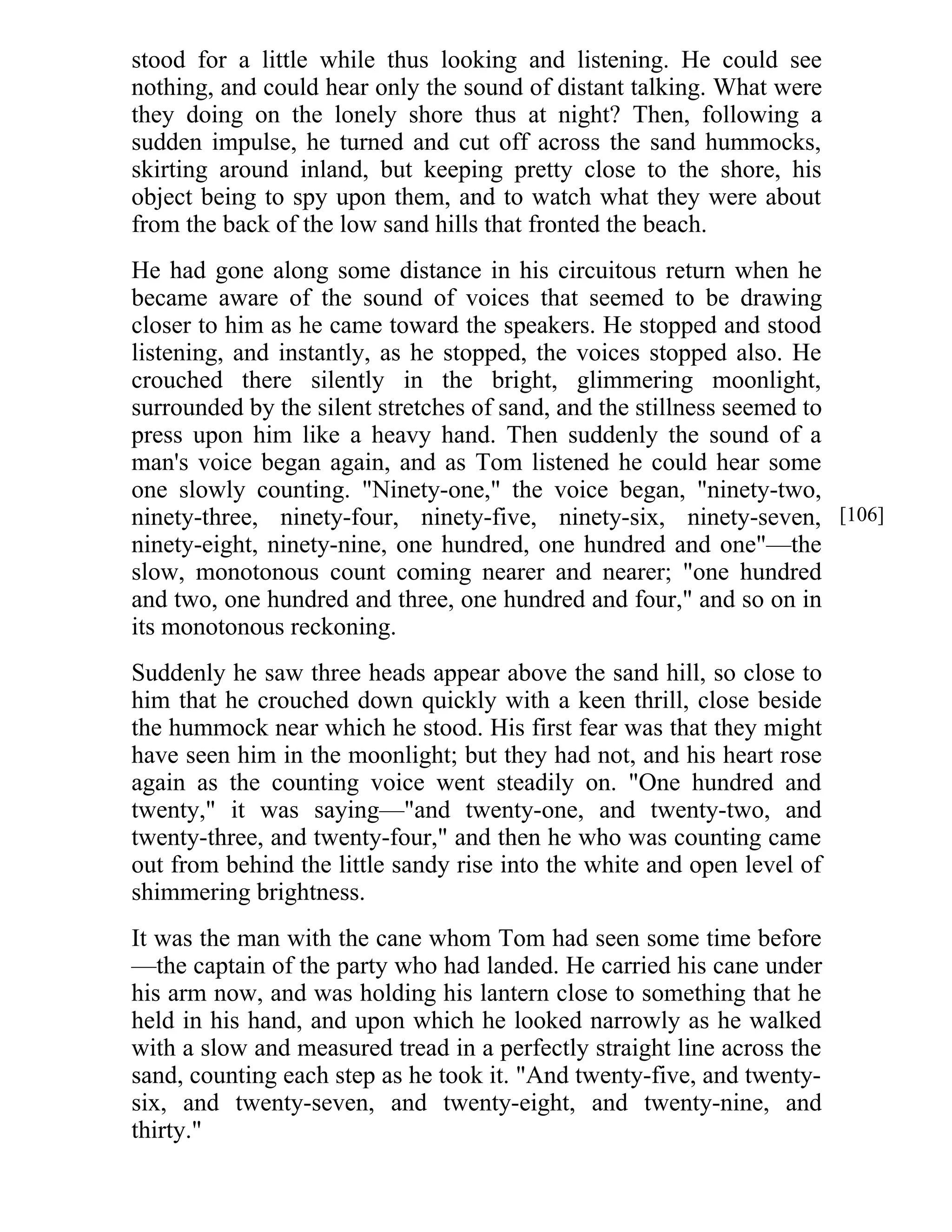 stood for a little while thus looking and listening. He could see 
nothing, and could hear only the sound of distant talking. What were 
they doing on the lonely shore thus at night? Then, following a 
sudden impulse, he turned and cut off across the sand hummocks, 
skirting around inland, but keeping pretty close to the shore, his 
object being to spy upon them, and to watch what they were about 
from the back of the low sand hills that fronted the beach. 
He had gone along some distance in his circuitous return when he 
became aware of the sound of voices that seemed to be drawing 
closer to him as he came toward the speakers. He stopped and stood 
listening, and instantly, as he stopped, the voices stopped also. He 
crouched there silently in the bright, glimmering moonlight, 
surrounded by the silent stretches of sand, and the stillness seemed to 
press upon him like a heavy hand. Then suddenly the sound of a 
man's voice began again, and as Tom listened he could hear some 
one slowly counting. "Ninety-one," the voice began, "ninety-two, 
ninety-three, ninety-four, ninety-five, ninety-six, ninety-seven, 
ninety-eight, ninety-nine, one hundred, one hundred and one"—the 
slow, monotonous count coming nearer and nearer; "one hundred 
and two, one hundred and three, one hundred and four," and so on in 
its monotonous reckoning. 
Suddenly he saw three heads appear above the sand hill, so close to 
him that he crouched down quickly with a keen thrill, close beside 
the hummock near which he stood. His first fear was that they might 
have seen him in the moonlight; but they had not, and his heart rose 
again as the counting voice went steadily on. "One hundred and 
twenty," it was saying—"and twenty-one, and twenty-two, and 
twenty-three, and twenty-four," and then he who was counting came 
out from behind the little sandy rise into the white and open level of 
shimmering brightness. 
It was the man with the cane whom Tom had seen some time before 
—the captain of the party who had landed. He carried his cane under 
his arm now, and was holding his lantern close to something that he 
held in his hand, and upon which he looked narrowly as he walked 
with a slow and measured tread in a perfectly straight line across the 
sand, counting each step as he took it. "And twenty-five, and twenty-six, 
and twenty-seven, and twenty-eight, and twenty-nine, and 
thirty." 
[106] 
 