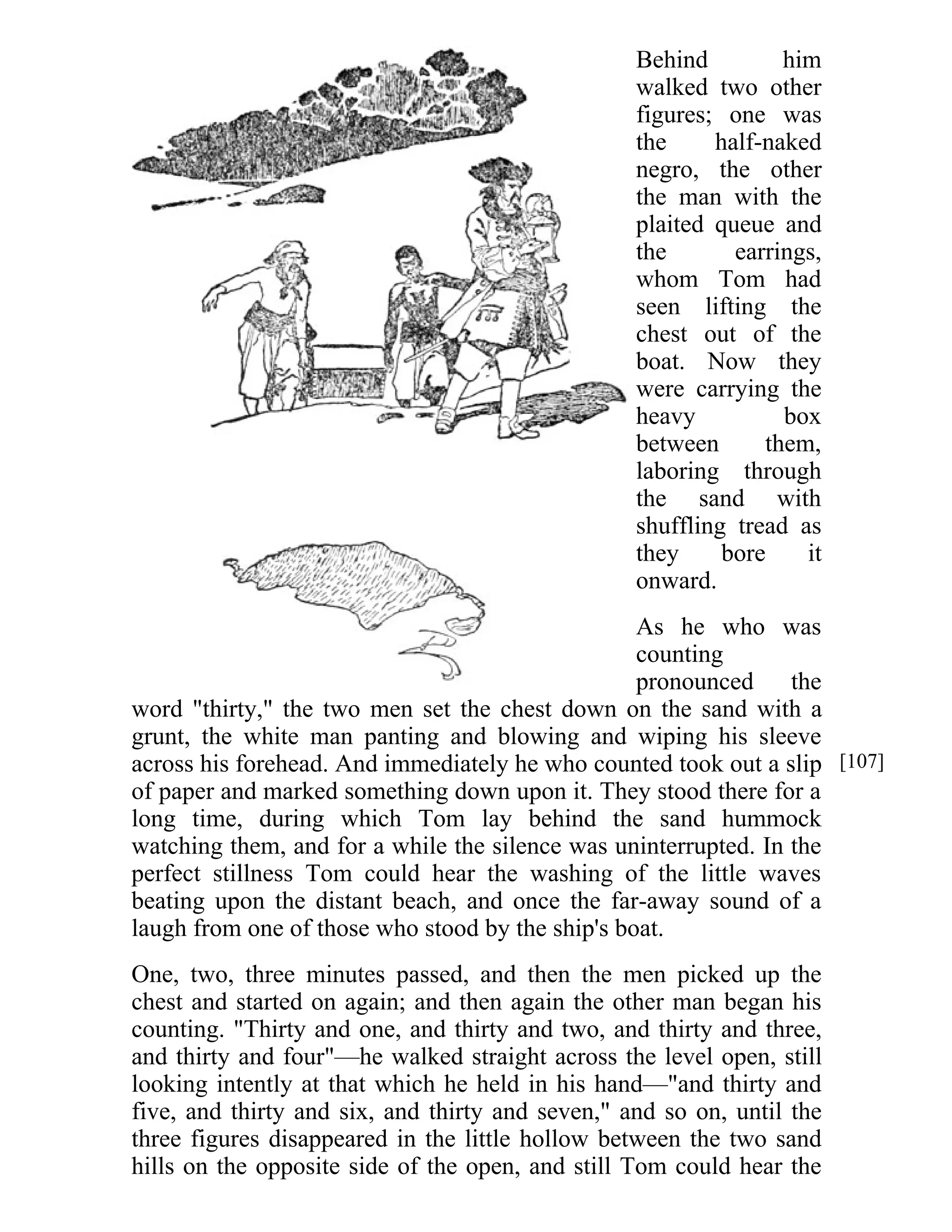 Behind him 
walked two other 
figures; one was 
the half-naked 
negro, the other 
the man with the 
plaited queue and 
the earrings, 
whom Tom had 
seen lifting the 
chest out of the 
boat. Now they 
were carrying the 
heavy box 
between them, 
laboring through 
the sand with 
shuffling tread as 
they bore it 
onward. 
As he who was 
counting 
pronounced the 
word "thirty," the two men set the chest down on the sand with a 
grunt, the white man panting and blowing and wiping his sleeve 
across his forehead. And immediately he who counted took out a slip 
of paper and marked something down upon it. They stood there for a 
long time, during which Tom lay behind the sand hummock 
watching them, and for a while the silence was uninterrupted. In the 
perfect stillness Tom could hear the washing of the little waves 
beating upon the distant beach, and once the far-away sound of a 
laugh from one of those who stood by the ship's boat. 
One, two, three minutes passed, and then the men picked up the 
chest and started on again; and then again the other man began his 
counting. "Thirty and one, and thirty and two, and thirty and three, 
and thirty and four"—he walked straight across the level open, still 
looking intently at that which he held in his hand—"and thirty and 
five, and thirty and six, and thirty and seven," and so on, until the 
three figures disappeared in the little hollow between the two sand 
hills on the opposite side of the open, and still Tom could hear the 
[107] 
 