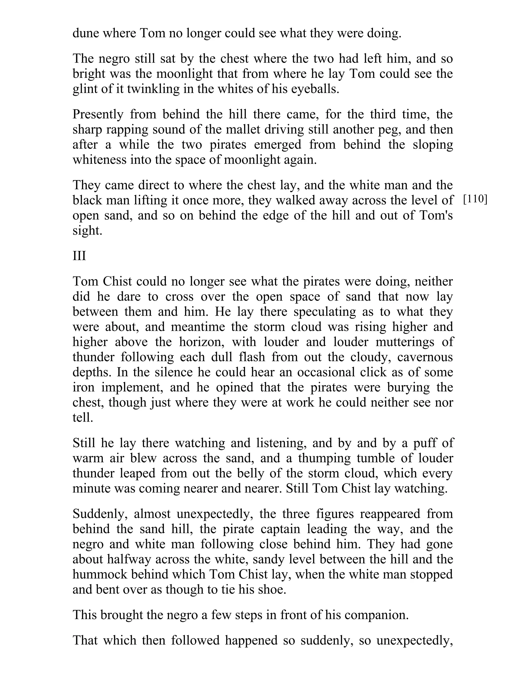 dune where Tom no longer could see what they were doing. 
The negro still sat by the chest where the two had left him, and so 
bright was the moonlight that from where he lay Tom could see the 
glint of it twinkling in the whites of his eyeballs. 
Presently from behind the hill there came, for the third time, the 
sharp rapping sound of the mallet driving still another peg, and then 
after a while the two pirates emerged from behind the sloping 
whiteness into the space of moonlight again. 
They came direct to where the chest lay, and the white man and the 
black man lifting it once more, they walked away across the level of 
open sand, and so on behind the edge of the hill and out of Tom's 
sight. 
III 
Tom Chist could no longer see what the pirates were doing, neither 
did he dare to cross over the open space of sand that now lay 
between them and him. He lay there speculating as to what they 
were about, and meantime the storm cloud was rising higher and 
higher above the horizon, with louder and louder mutterings of 
thunder following each dull flash from out the cloudy, cavernous 
depths. In the silence he could hear an occasional click as of some 
iron implement, and he opined that the pirates were burying the 
chest, though just where they were at work he could neither see nor 
tell. 
Still he lay there watching and listening, and by and by a puff of 
warm air blew across the sand, and a thumping tumble of louder 
thunder leaped from out the belly of the storm cloud, which every 
minute was coming nearer and nearer. Still Tom Chist lay watching. 
Suddenly, almost unexpectedly, the three figures reappeared from 
behind the sand hill, the pirate captain leading the way, and the 
negro and white man following close behind him. They had gone 
about halfway across the white, sandy level between the hill and the 
hummock behind which Tom Chist lay, when the white man stopped 
and bent over as though to tie his shoe. 
This brought the negro a few steps in front of his companion. 
That which then followed happened so suddenly, so unexpectedly, 
[110] 
 